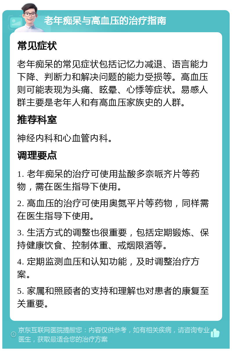 老年痴呆与高血压的治疗指南 常见症状 老年痴呆的常见症状包括记忆力减退、语言能力下降、判断力和解决问题的能力受损等。高血压则可能表现为头痛、眩晕、心悸等症状。易感人群主要是老年人和有高血压家族史的人群。 推荐科室 神经内科和心血管内科。 调理要点 1. 老年痴呆的治疗可使用盐酸多奈哌齐片等药物，需在医生指导下使用。 2. 高血压的治疗可使用奥氮平片等药物，同样需在医生指导下使用。 3. 生活方式的调整也很重要，包括定期锻炼、保持健康饮食、控制体重、戒烟限酒等。 4. 定期监测血压和认知功能，及时调整治疗方案。 5. 家属和照顾者的支持和理解也对患者的康复至关重要。