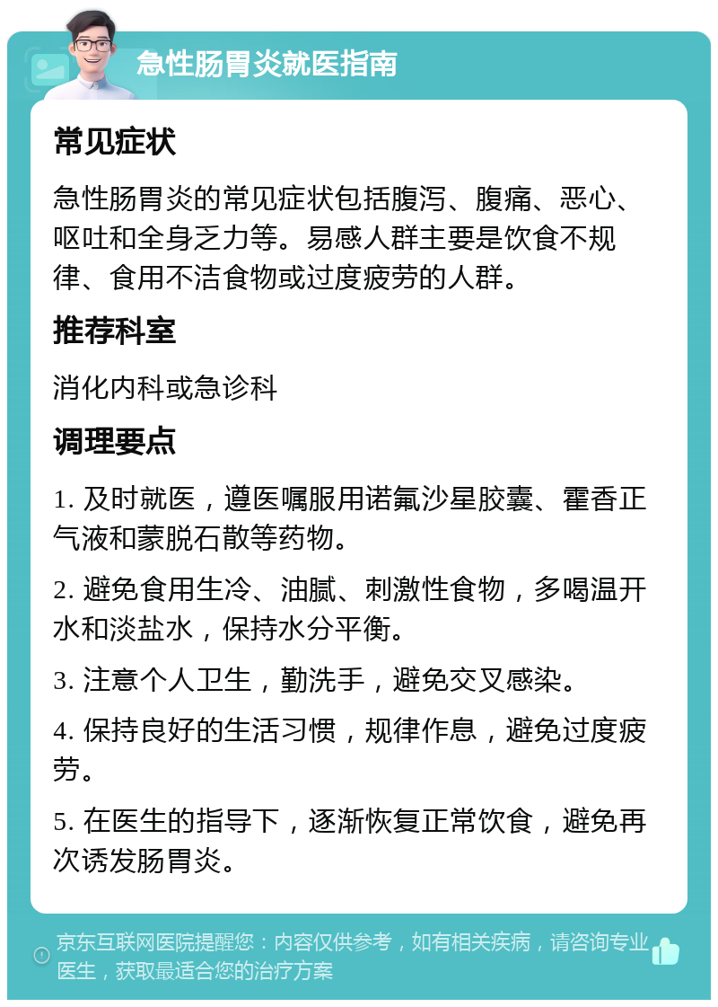 急性肠胃炎就医指南 常见症状 急性肠胃炎的常见症状包括腹泻、腹痛、恶心、呕吐和全身乏力等。易感人群主要是饮食不规律、食用不洁食物或过度疲劳的人群。 推荐科室 消化内科或急诊科 调理要点 1. 及时就医，遵医嘱服用诺氟沙星胶囊、霍香正气液和蒙脱石散等药物。 2. 避免食用生冷、油腻、刺激性食物，多喝温开水和淡盐水，保持水分平衡。 3. 注意个人卫生，勤洗手，避免交叉感染。 4. 保持良好的生活习惯，规律作息，避免过度疲劳。 5. 在医生的指导下，逐渐恢复正常饮食，避免再次诱发肠胃炎。