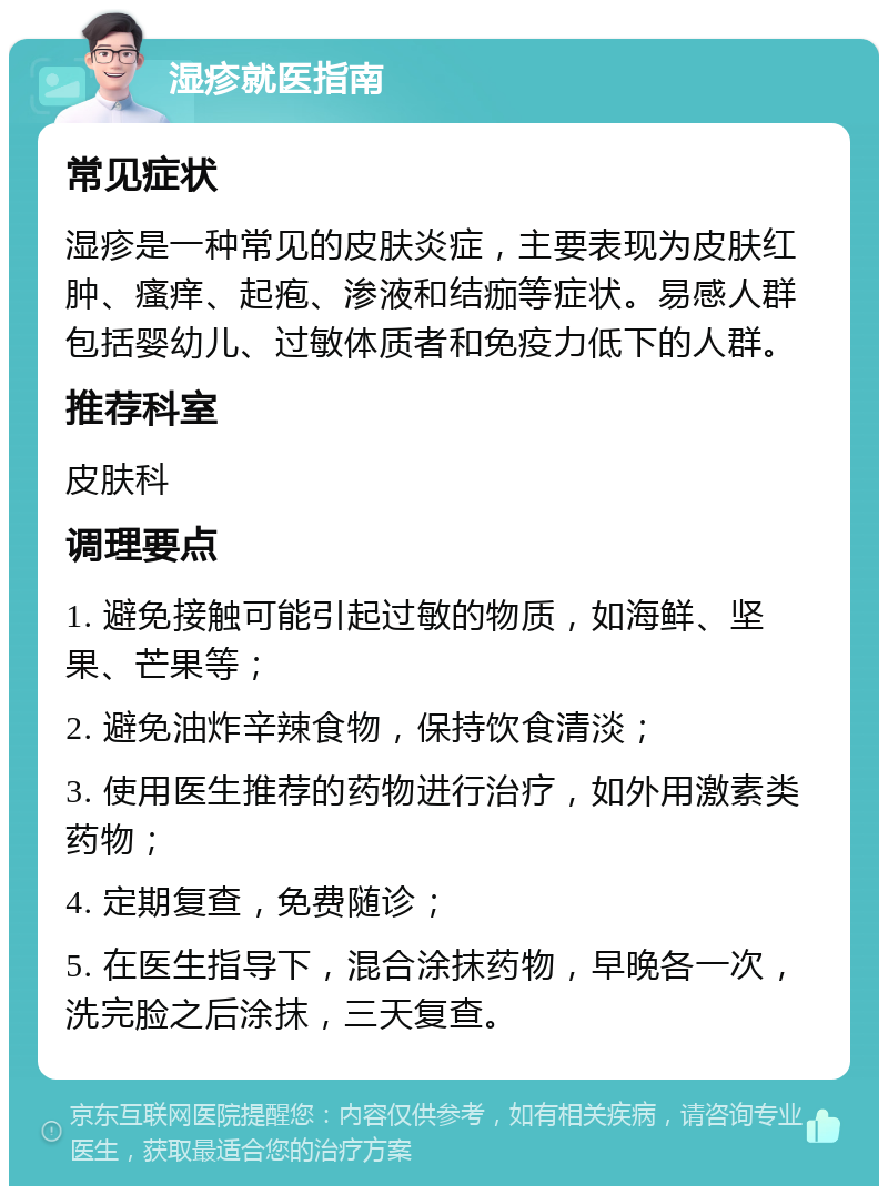 湿疹就医指南 常见症状 湿疹是一种常见的皮肤炎症，主要表现为皮肤红肿、瘙痒、起疱、渗液和结痂等症状。易感人群包括婴幼儿、过敏体质者和免疫力低下的人群。 推荐科室 皮肤科 调理要点 1. 避免接触可能引起过敏的物质，如海鲜、坚果、芒果等； 2. 避免油炸辛辣食物，保持饮食清淡； 3. 使用医生推荐的药物进行治疗，如外用激素类药物； 4. 定期复查，免费随诊； 5. 在医生指导下，混合涂抹药物，早晚各一次，洗完脸之后涂抹，三天复查。