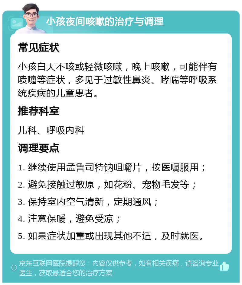 小孩夜间咳嗽的治疗与调理 常见症状 小孩白天不咳或轻微咳嗽，晚上咳嗽，可能伴有喷嚏等症状，多见于过敏性鼻炎、哮喘等呼吸系统疾病的儿童患者。 推荐科室 儿科、呼吸内科 调理要点 1. 继续使用孟鲁司特钠咀嚼片，按医嘱服用； 2. 避免接触过敏原，如花粉、宠物毛发等； 3. 保持室内空气清新，定期通风； 4. 注意保暖，避免受凉； 5. 如果症状加重或出现其他不适，及时就医。