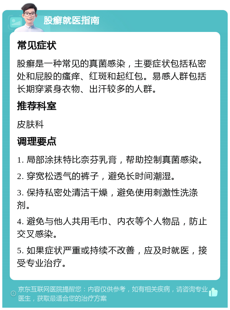 股癣就医指南 常见症状 股癣是一种常见的真菌感染，主要症状包括私密处和屁股的瘙痒、红斑和起红包。易感人群包括长期穿紧身衣物、出汗较多的人群。 推荐科室 皮肤科 调理要点 1. 局部涂抹特比奈芬乳膏，帮助控制真菌感染。 2. 穿宽松透气的裤子，避免长时间潮湿。 3. 保持私密处清洁干燥，避免使用刺激性洗涤剂。 4. 避免与他人共用毛巾、内衣等个人物品，防止交叉感染。 5. 如果症状严重或持续不改善，应及时就医，接受专业治疗。