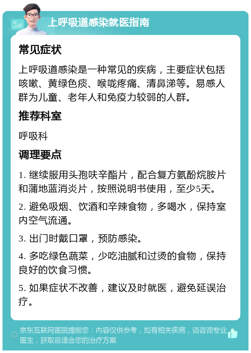 上呼吸道感染就医指南 常见症状 上呼吸道感染是一种常见的疾病，主要症状包括咳嗽、黄绿色痰、喉咙疼痛、清鼻涕等。易感人群为儿童、老年人和免疫力较弱的人群。 推荐科室 呼吸科 调理要点 1. 继续服用头孢呋辛酯片，配合复方氨酚烷胺片和蒲地蓝消炎片，按照说明书使用，至少5天。 2. 避免吸烟、饮酒和辛辣食物，多喝水，保持室内空气流通。 3. 出门时戴口罩，预防感染。 4. 多吃绿色蔬菜，少吃油腻和过烫的食物，保持良好的饮食习惯。 5. 如果症状不改善，建议及时就医，避免延误治疗。