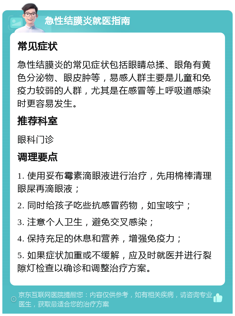 急性结膜炎就医指南 常见症状 急性结膜炎的常见症状包括眼睛总揉、眼角有黄色分泌物、眼皮肿等，易感人群主要是儿童和免疫力较弱的人群，尤其是在感冒等上呼吸道感染时更容易发生。 推荐科室 眼科门诊 调理要点 1. 使用妥布霉素滴眼液进行治疗，先用棉棒清理眼屎再滴眼液； 2. 同时给孩子吃些抗感冒药物，如宝咳宁； 3. 注意个人卫生，避免交叉感染； 4. 保持充足的休息和营养，增强免疫力； 5. 如果症状加重或不缓解，应及时就医并进行裂隙灯检查以确诊和调整治疗方案。