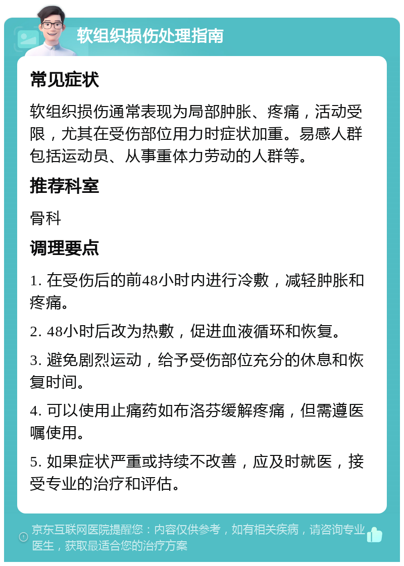 软组织损伤处理指南 常见症状 软组织损伤通常表现为局部肿胀、疼痛，活动受限，尤其在受伤部位用力时症状加重。易感人群包括运动员、从事重体力劳动的人群等。 推荐科室 骨科 调理要点 1. 在受伤后的前48小时内进行冷敷，减轻肿胀和疼痛。 2. 48小时后改为热敷，促进血液循环和恢复。 3. 避免剧烈运动，给予受伤部位充分的休息和恢复时间。 4. 可以使用止痛药如布洛芬缓解疼痛，但需遵医嘱使用。 5. 如果症状严重或持续不改善，应及时就医，接受专业的治疗和评估。