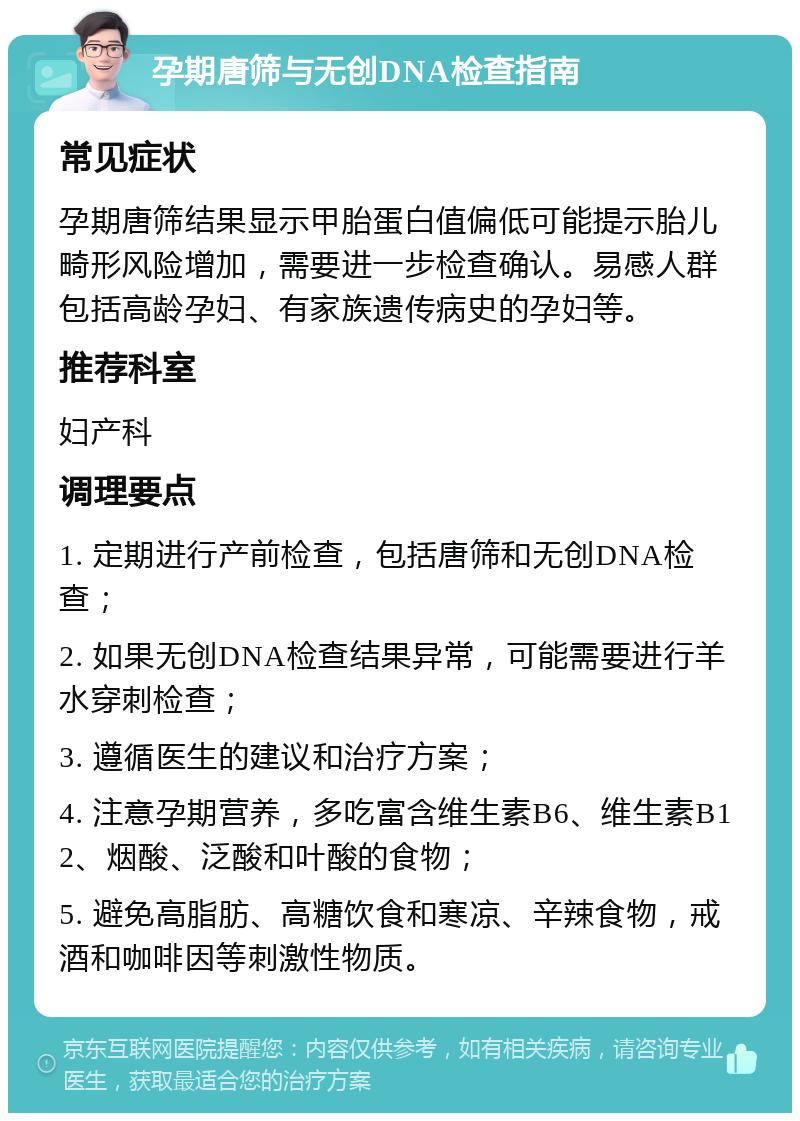 孕期唐筛与无创DNA检查指南 常见症状 孕期唐筛结果显示甲胎蛋白值偏低可能提示胎儿畸形风险增加，需要进一步检查确认。易感人群包括高龄孕妇、有家族遗传病史的孕妇等。 推荐科室 妇产科 调理要点 1. 定期进行产前检查，包括唐筛和无创DNA检查； 2. 如果无创DNA检查结果异常，可能需要进行羊水穿刺检查； 3. 遵循医生的建议和治疗方案； 4. 注意孕期营养，多吃富含维生素B6、维生素B12、烟酸、泛酸和叶酸的食物； 5. 避免高脂肪、高糖饮食和寒凉、辛辣食物，戒酒和咖啡因等刺激性物质。