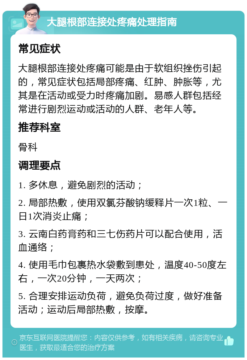 大腿根部连接处疼痛处理指南 常见症状 大腿根部连接处疼痛可能是由于软组织挫伤引起的，常见症状包括局部疼痛、红肿、肿胀等，尤其是在活动或受力时疼痛加剧。易感人群包括经常进行剧烈运动或活动的人群、老年人等。 推荐科室 骨科 调理要点 1. 多休息，避免剧烈的活动； 2. 局部热敷，使用双氯芬酸钠缓释片一次1粒、一日1次消炎止痛； 3. 云南白药膏药和三七伤药片可以配合使用，活血通络； 4. 使用毛巾包裹热水袋敷到患处，温度40-50度左右，一次20分钟，一天两次； 5. 合理安排运动负荷，避免负荷过度，做好准备活动；运动后局部热敷，按摩。