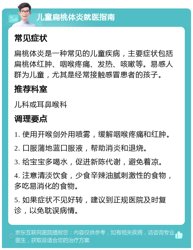 儿童扁桃体炎就医指南 常见症状 扁桃体炎是一种常见的儿童疾病，主要症状包括扁桃体红肿、咽喉疼痛、发热、咳嗽等。易感人群为儿童，尤其是经常接触感冒患者的孩子。 推荐科室 儿科或耳鼻喉科 调理要点 1. 使用开喉剑外用喷雾，缓解咽喉疼痛和红肿。 2. 口服蒲地蓝口服液，帮助消炎和退烧。 3. 给宝宝多喝水，促进新陈代谢，避免着凉。 4. 注意清淡饮食，少食辛辣油腻刺激性的食物，多吃易消化的食物。 5. 如果症状不见好转，建议到正规医院及时复诊，以免耽误病情。