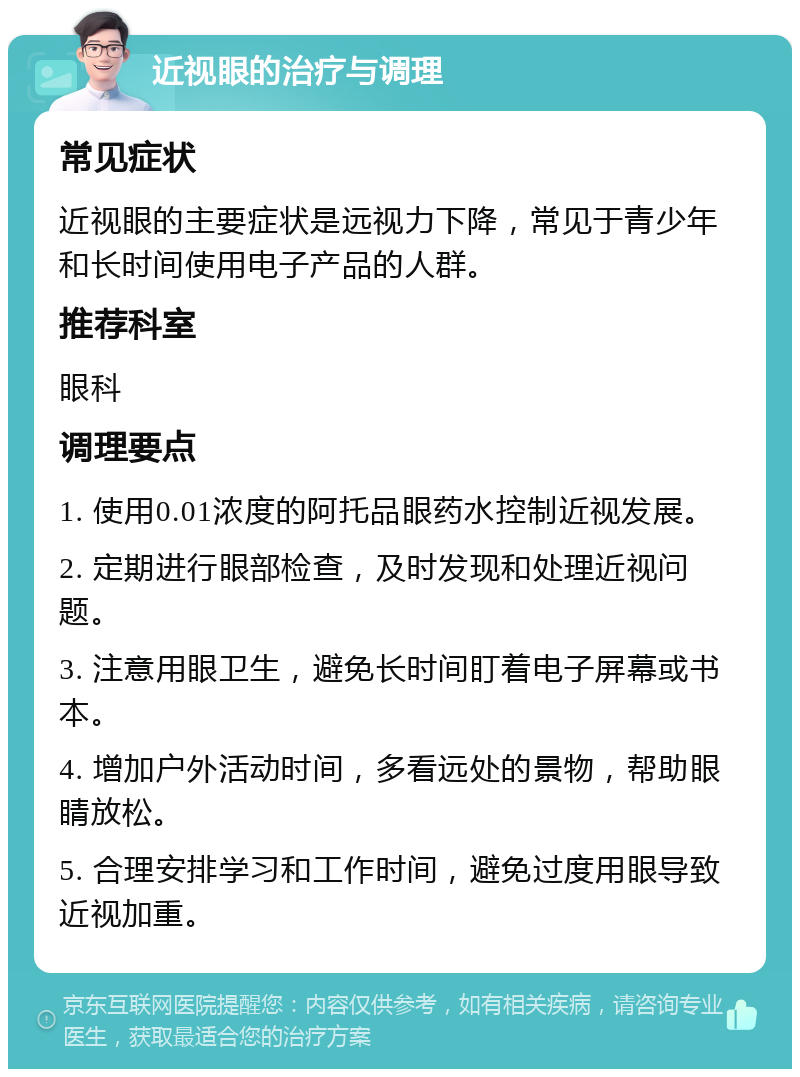 近视眼的治疗与调理 常见症状 近视眼的主要症状是远视力下降，常见于青少年和长时间使用电子产品的人群。 推荐科室 眼科 调理要点 1. 使用0.01浓度的阿托品眼药水控制近视发展。 2. 定期进行眼部检查，及时发现和处理近视问题。 3. 注意用眼卫生，避免长时间盯着电子屏幕或书本。 4. 增加户外活动时间，多看远处的景物，帮助眼睛放松。 5. 合理安排学习和工作时间，避免过度用眼导致近视加重。