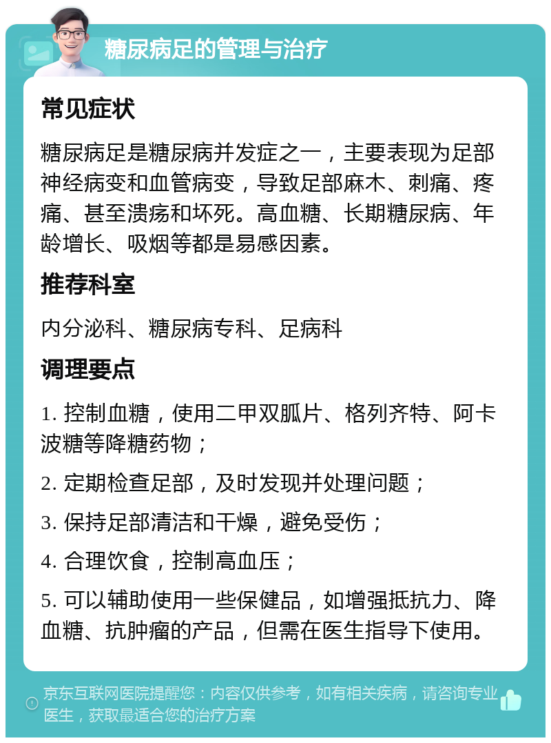 糖尿病足的管理与治疗 常见症状 糖尿病足是糖尿病并发症之一，主要表现为足部神经病变和血管病变，导致足部麻木、刺痛、疼痛、甚至溃疡和坏死。高血糖、长期糖尿病、年龄增长、吸烟等都是易感因素。 推荐科室 内分泌科、糖尿病专科、足病科 调理要点 1. 控制血糖，使用二甲双胍片、格列齐特、阿卡波糖等降糖药物； 2. 定期检查足部，及时发现并处理问题； 3. 保持足部清洁和干燥，避免受伤； 4. 合理饮食，控制高血压； 5. 可以辅助使用一些保健品，如增强抵抗力、降血糖、抗肿瘤的产品，但需在医生指导下使用。