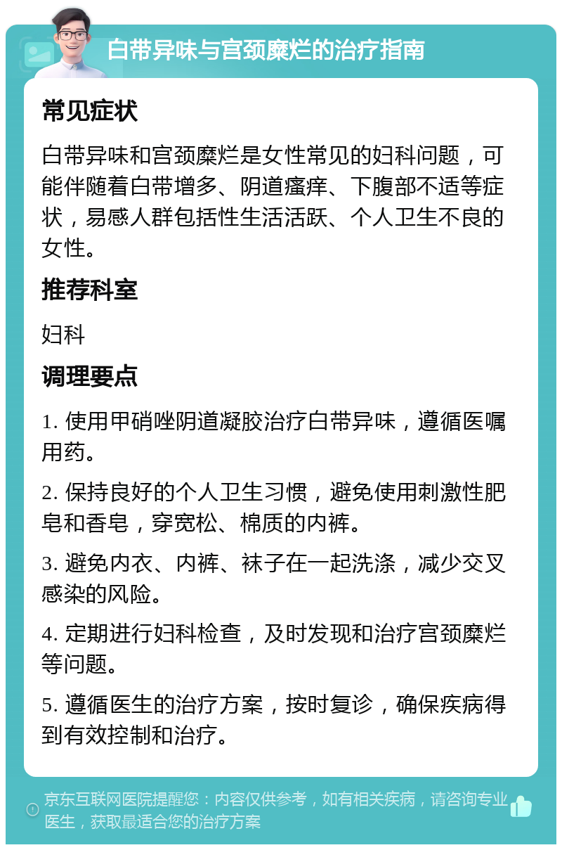 白带异味与宫颈糜烂的治疗指南 常见症状 白带异味和宫颈糜烂是女性常见的妇科问题，可能伴随着白带增多、阴道瘙痒、下腹部不适等症状，易感人群包括性生活活跃、个人卫生不良的女性。 推荐科室 妇科 调理要点 1. 使用甲硝唑阴道凝胶治疗白带异味，遵循医嘱用药。 2. 保持良好的个人卫生习惯，避免使用刺激性肥皂和香皂，穿宽松、棉质的内裤。 3. 避免内衣、内裤、袜子在一起洗涤，减少交叉感染的风险。 4. 定期进行妇科检查，及时发现和治疗宫颈糜烂等问题。 5. 遵循医生的治疗方案，按时复诊，确保疾病得到有效控制和治疗。