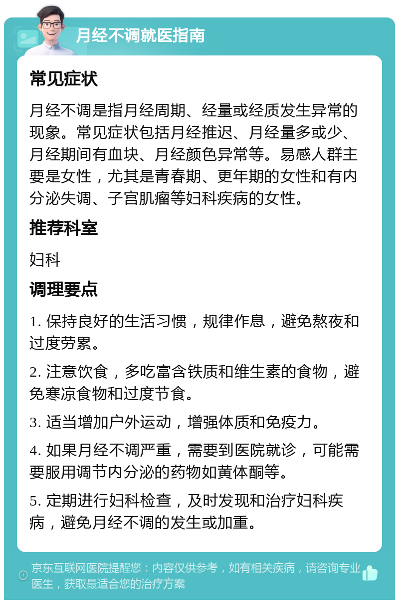 月经不调就医指南 常见症状 月经不调是指月经周期、经量或经质发生异常的现象。常见症状包括月经推迟、月经量多或少、月经期间有血块、月经颜色异常等。易感人群主要是女性，尤其是青春期、更年期的女性和有内分泌失调、子宫肌瘤等妇科疾病的女性。 推荐科室 妇科 调理要点 1. 保持良好的生活习惯，规律作息，避免熬夜和过度劳累。 2. 注意饮食，多吃富含铁质和维生素的食物，避免寒凉食物和过度节食。 3. 适当增加户外运动，增强体质和免疫力。 4. 如果月经不调严重，需要到医院就诊，可能需要服用调节内分泌的药物如黄体酮等。 5. 定期进行妇科检查，及时发现和治疗妇科疾病，避免月经不调的发生或加重。