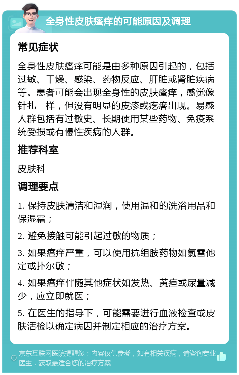 全身性皮肤瘙痒的可能原因及调理 常见症状 全身性皮肤瘙痒可能是由多种原因引起的，包括过敏、干燥、感染、药物反应、肝脏或肾脏疾病等。患者可能会出现全身性的皮肤瘙痒，感觉像针扎一样，但没有明显的皮疹或疙瘩出现。易感人群包括有过敏史、长期使用某些药物、免疫系统受损或有慢性疾病的人群。 推荐科室 皮肤科 调理要点 1. 保持皮肤清洁和湿润，使用温和的洗浴用品和保湿霜； 2. 避免接触可能引起过敏的物质； 3. 如果瘙痒严重，可以使用抗组胺药物如氯雷他定或扑尔敏； 4. 如果瘙痒伴随其他症状如发热、黄疸或尿量减少，应立即就医； 5. 在医生的指导下，可能需要进行血液检查或皮肤活检以确定病因并制定相应的治疗方案。