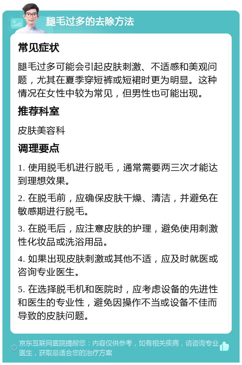 腿毛过多的去除方法 常见症状 腿毛过多可能会引起皮肤刺激、不适感和美观问题，尤其在夏季穿短裤或短裙时更为明显。这种情况在女性中较为常见，但男性也可能出现。 推荐科室 皮肤美容科 调理要点 1. 使用脱毛机进行脱毛，通常需要两三次才能达到理想效果。 2. 在脱毛前，应确保皮肤干燥、清洁，并避免在敏感期进行脱毛。 3. 在脱毛后，应注意皮肤的护理，避免使用刺激性化妆品或洗浴用品。 4. 如果出现皮肤刺激或其他不适，应及时就医或咨询专业医生。 5. 在选择脱毛机和医院时，应考虑设备的先进性和医生的专业性，避免因操作不当或设备不佳而导致的皮肤问题。