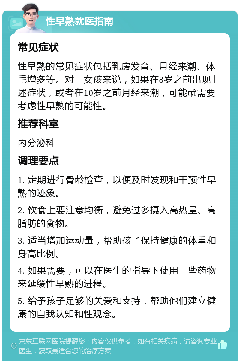 性早熟就医指南 常见症状 性早熟的常见症状包括乳房发育、月经来潮、体毛增多等。对于女孩来说，如果在8岁之前出现上述症状，或者在10岁之前月经来潮，可能就需要考虑性早熟的可能性。 推荐科室 内分泌科 调理要点 1. 定期进行骨龄检查，以便及时发现和干预性早熟的迹象。 2. 饮食上要注意均衡，避免过多摄入高热量、高脂肪的食物。 3. 适当增加运动量，帮助孩子保持健康的体重和身高比例。 4. 如果需要，可以在医生的指导下使用一些药物来延缓性早熟的进程。 5. 给予孩子足够的关爱和支持，帮助他们建立健康的自我认知和性观念。