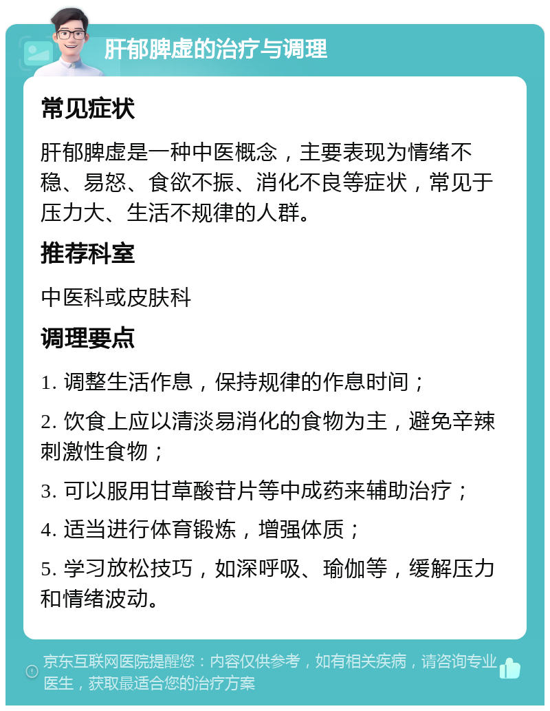 肝郁脾虚的治疗与调理 常见症状 肝郁脾虚是一种中医概念，主要表现为情绪不稳、易怒、食欲不振、消化不良等症状，常见于压力大、生活不规律的人群。 推荐科室 中医科或皮肤科 调理要点 1. 调整生活作息，保持规律的作息时间； 2. 饮食上应以清淡易消化的食物为主，避免辛辣刺激性食物； 3. 可以服用甘草酸苷片等中成药来辅助治疗； 4. 适当进行体育锻炼，增强体质； 5. 学习放松技巧，如深呼吸、瑜伽等，缓解压力和情绪波动。