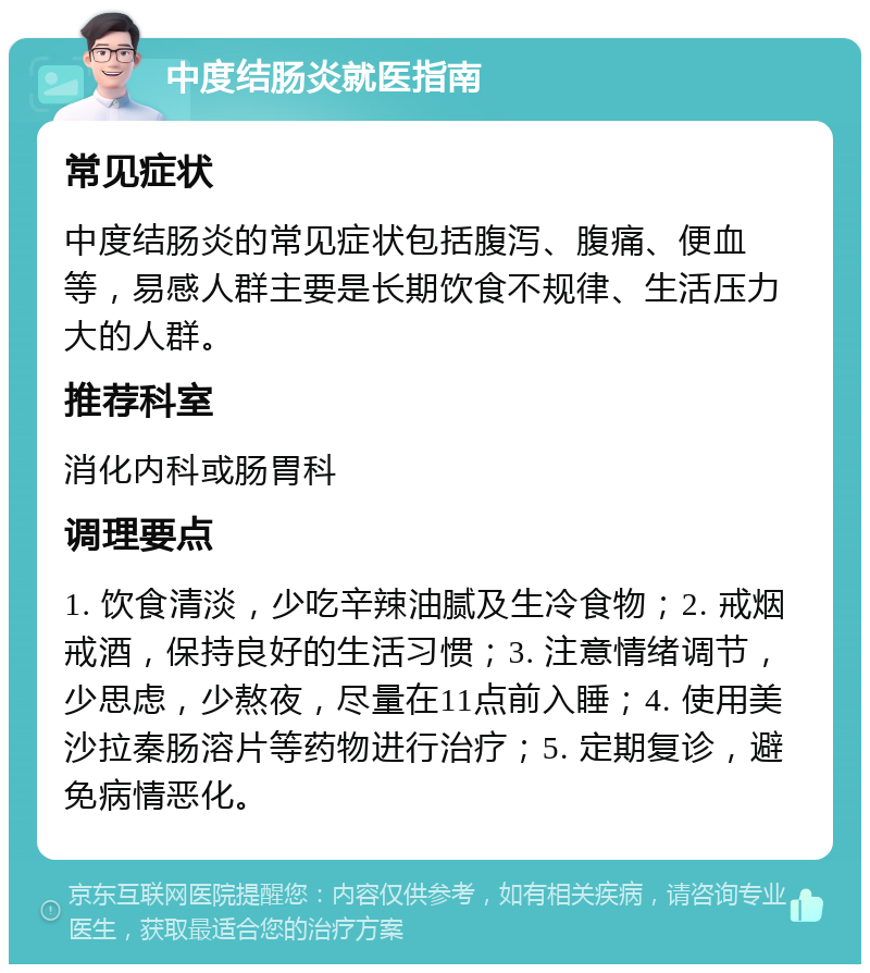 中度结肠炎就医指南 常见症状 中度结肠炎的常见症状包括腹泻、腹痛、便血等，易感人群主要是长期饮食不规律、生活压力大的人群。 推荐科室 消化内科或肠胃科 调理要点 1. 饮食清淡，少吃辛辣油腻及生冷食物；2. 戒烟戒酒，保持良好的生活习惯；3. 注意情绪调节，少思虑，少熬夜，尽量在11点前入睡；4. 使用美沙拉秦肠溶片等药物进行治疗；5. 定期复诊，避免病情恶化。