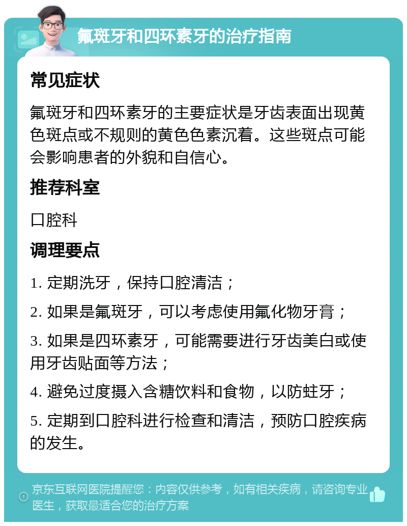 氟斑牙和四环素牙的治疗指南 常见症状 氟斑牙和四环素牙的主要症状是牙齿表面出现黄色斑点或不规则的黄色色素沉着。这些斑点可能会影响患者的外貌和自信心。 推荐科室 口腔科 调理要点 1. 定期洗牙，保持口腔清洁； 2. 如果是氟斑牙，可以考虑使用氟化物牙膏； 3. 如果是四环素牙，可能需要进行牙齿美白或使用牙齿贴面等方法； 4. 避免过度摄入含糖饮料和食物，以防蛀牙； 5. 定期到口腔科进行检查和清洁，预防口腔疾病的发生。