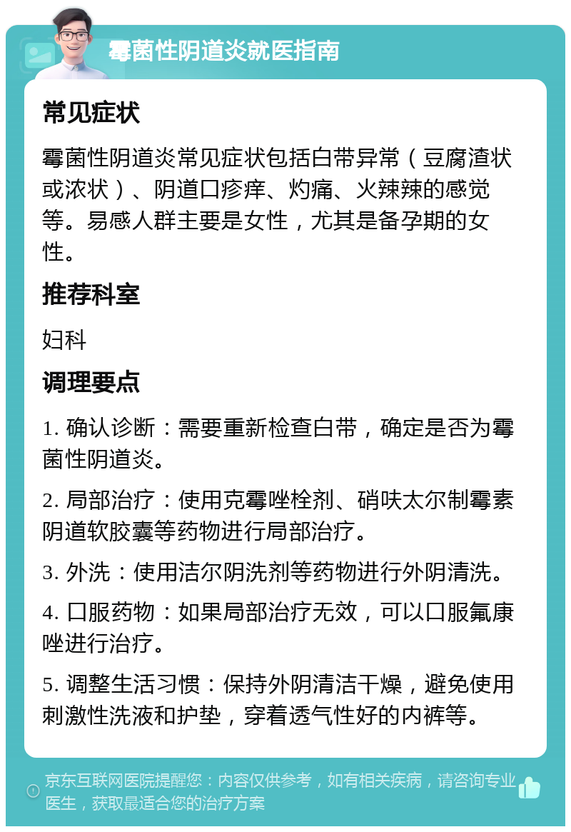 霉菌性阴道炎就医指南 常见症状 霉菌性阴道炎常见症状包括白带异常（豆腐渣状或浓状）、阴道口疹痒、灼痛、火辣辣的感觉等。易感人群主要是女性，尤其是备孕期的女性。 推荐科室 妇科 调理要点 1. 确认诊断：需要重新检查白带，确定是否为霉菌性阴道炎。 2. 局部治疗：使用克霉唑栓剂、硝呋太尔制霉素阴道软胶囊等药物进行局部治疗。 3. 外洗：使用洁尔阴洗剂等药物进行外阴清洗。 4. 口服药物：如果局部治疗无效，可以口服氟康唑进行治疗。 5. 调整生活习惯：保持外阴清洁干燥，避免使用刺激性洗液和护垫，穿着透气性好的内裤等。