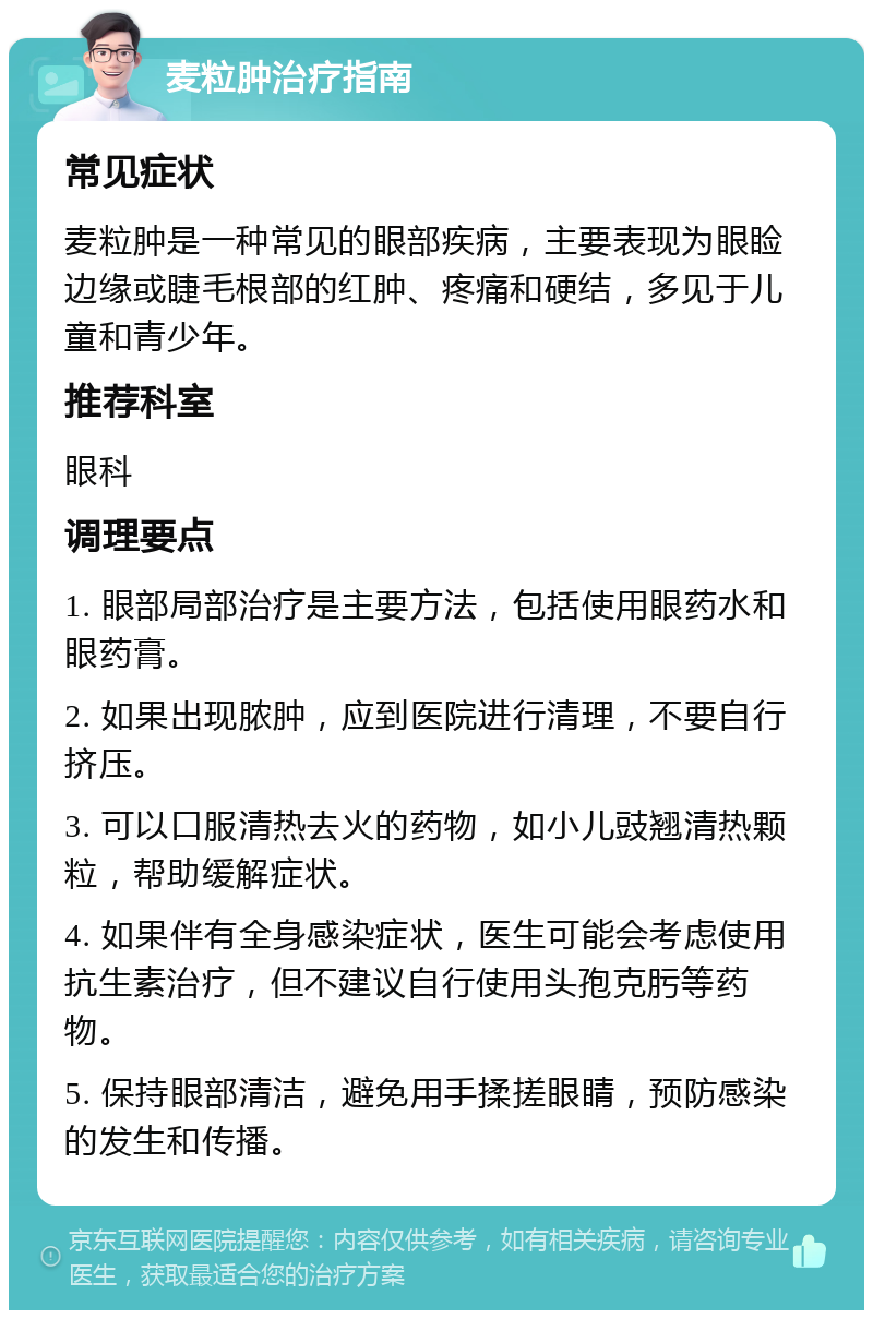 麦粒肿治疗指南 常见症状 麦粒肿是一种常见的眼部疾病，主要表现为眼睑边缘或睫毛根部的红肿、疼痛和硬结，多见于儿童和青少年。 推荐科室 眼科 调理要点 1. 眼部局部治疗是主要方法，包括使用眼药水和眼药膏。 2. 如果出现脓肿，应到医院进行清理，不要自行挤压。 3. 可以口服清热去火的药物，如小儿豉翘清热颗粒，帮助缓解症状。 4. 如果伴有全身感染症状，医生可能会考虑使用抗生素治疗，但不建议自行使用头孢克肟等药物。 5. 保持眼部清洁，避免用手揉搓眼睛，预防感染的发生和传播。