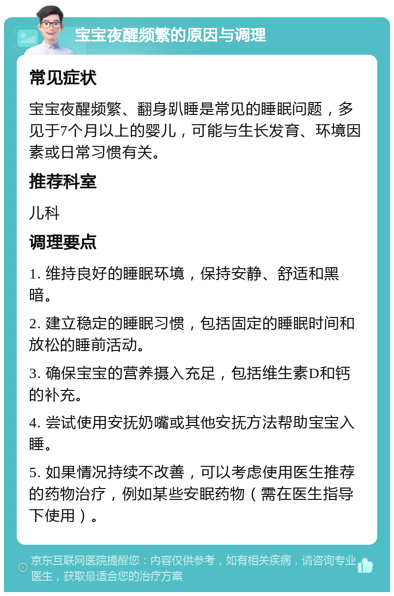 宝宝夜醒频繁的原因与调理 常见症状 宝宝夜醒频繁、翻身趴睡是常见的睡眠问题，多见于7个月以上的婴儿，可能与生长发育、环境因素或日常习惯有关。 推荐科室 儿科 调理要点 1. 维持良好的睡眠环境，保持安静、舒适和黑暗。 2. 建立稳定的睡眠习惯，包括固定的睡眠时间和放松的睡前活动。 3. 确保宝宝的营养摄入充足，包括维生素D和钙的补充。 4. 尝试使用安抚奶嘴或其他安抚方法帮助宝宝入睡。 5. 如果情况持续不改善，可以考虑使用医生推荐的药物治疗，例如某些安眠药物（需在医生指导下使用）。