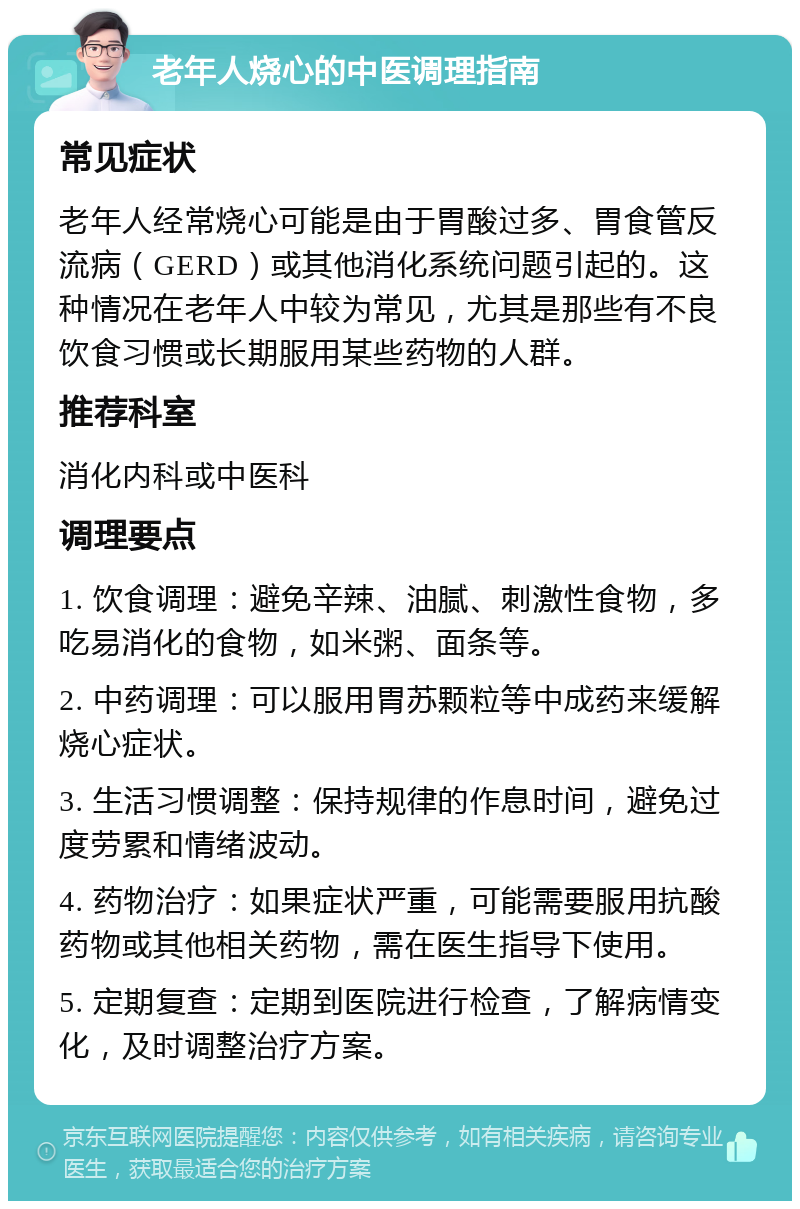 老年人烧心的中医调理指南 常见症状 老年人经常烧心可能是由于胃酸过多、胃食管反流病（GERD）或其他消化系统问题引起的。这种情况在老年人中较为常见，尤其是那些有不良饮食习惯或长期服用某些药物的人群。 推荐科室 消化内科或中医科 调理要点 1. 饮食调理：避免辛辣、油腻、刺激性食物，多吃易消化的食物，如米粥、面条等。 2. 中药调理：可以服用胃苏颗粒等中成药来缓解烧心症状。 3. 生活习惯调整：保持规律的作息时间，避免过度劳累和情绪波动。 4. 药物治疗：如果症状严重，可能需要服用抗酸药物或其他相关药物，需在医生指导下使用。 5. 定期复查：定期到医院进行检查，了解病情变化，及时调整治疗方案。