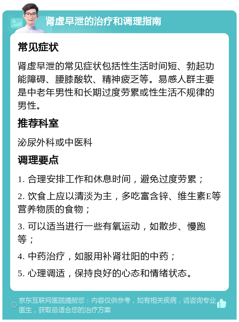 肾虚早泄的治疗和调理指南 常见症状 肾虚早泄的常见症状包括性生活时间短、勃起功能障碍、腰膝酸软、精神疲乏等。易感人群主要是中老年男性和长期过度劳累或性生活不规律的男性。 推荐科室 泌尿外科或中医科 调理要点 1. 合理安排工作和休息时间，避免过度劳累； 2. 饮食上应以清淡为主，多吃富含锌、维生素E等营养物质的食物； 3. 可以适当进行一些有氧运动，如散步、慢跑等； 4. 中药治疗，如服用补肾壮阳的中药； 5. 心理调适，保持良好的心态和情绪状态。