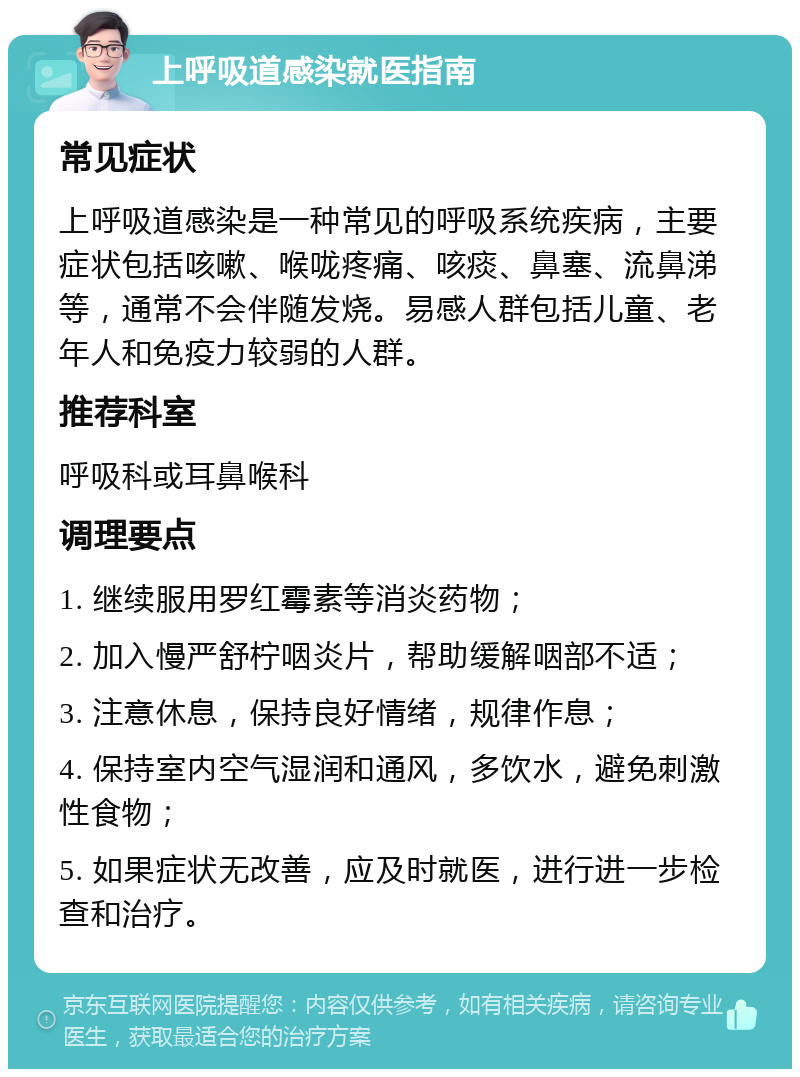 上呼吸道感染就医指南 常见症状 上呼吸道感染是一种常见的呼吸系统疾病，主要症状包括咳嗽、喉咙疼痛、咳痰、鼻塞、流鼻涕等，通常不会伴随发烧。易感人群包括儿童、老年人和免疫力较弱的人群。 推荐科室 呼吸科或耳鼻喉科 调理要点 1. 继续服用罗红霉素等消炎药物； 2. 加入慢严舒柠咽炎片，帮助缓解咽部不适； 3. 注意休息，保持良好情绪，规律作息； 4. 保持室内空气湿润和通风，多饮水，避免刺激性食物； 5. 如果症状无改善，应及时就医，进行进一步检查和治疗。