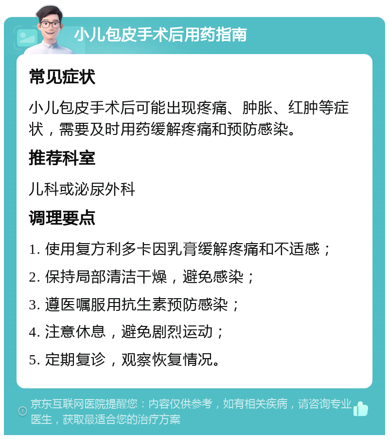 小儿包皮手术后用药指南 常见症状 小儿包皮手术后可能出现疼痛、肿胀、红肿等症状，需要及时用药缓解疼痛和预防感染。 推荐科室 儿科或泌尿外科 调理要点 1. 使用复方利多卡因乳膏缓解疼痛和不适感； 2. 保持局部清洁干燥，避免感染； 3. 遵医嘱服用抗生素预防感染； 4. 注意休息，避免剧烈运动； 5. 定期复诊，观察恢复情况。