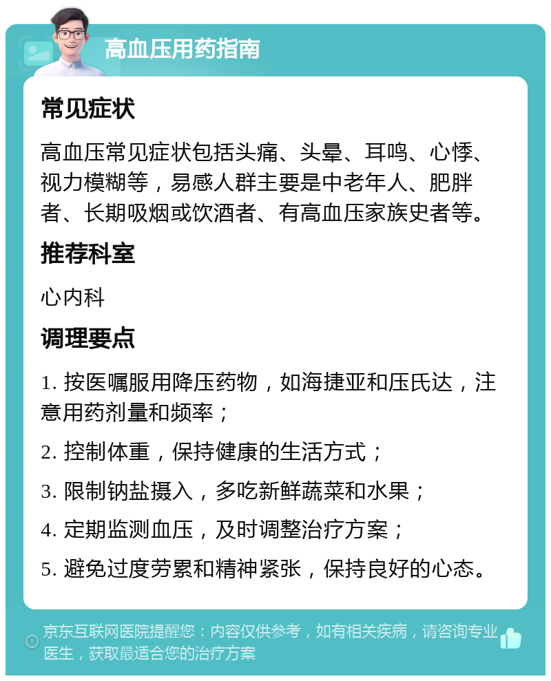 高血压用药指南 常见症状 高血压常见症状包括头痛、头晕、耳鸣、心悸、视力模糊等，易感人群主要是中老年人、肥胖者、长期吸烟或饮酒者、有高血压家族史者等。 推荐科室 心内科 调理要点 1. 按医嘱服用降压药物，如海捷亚和压氏达，注意用药剂量和频率； 2. 控制体重，保持健康的生活方式； 3. 限制钠盐摄入，多吃新鲜蔬菜和水果； 4. 定期监测血压，及时调整治疗方案； 5. 避免过度劳累和精神紧张，保持良好的心态。