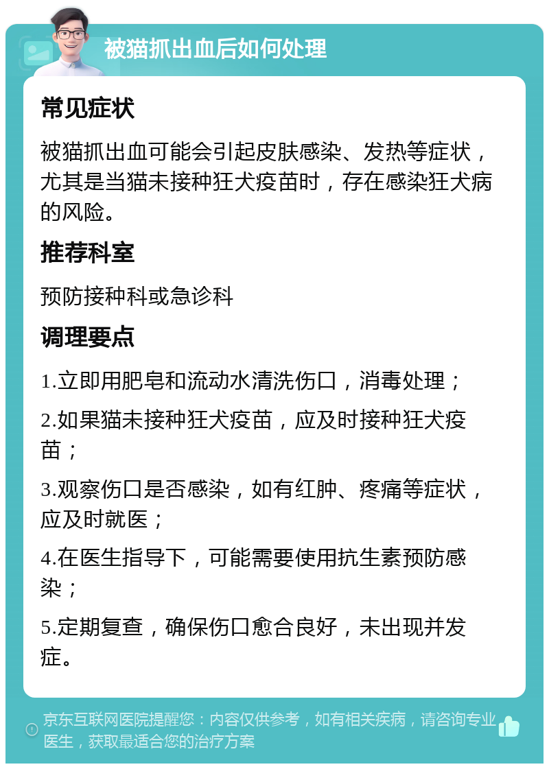 被猫抓出血后如何处理 常见症状 被猫抓出血可能会引起皮肤感染、发热等症状，尤其是当猫未接种狂犬疫苗时，存在感染狂犬病的风险。 推荐科室 预防接种科或急诊科 调理要点 1.立即用肥皂和流动水清洗伤口，消毒处理； 2.如果猫未接种狂犬疫苗，应及时接种狂犬疫苗； 3.观察伤口是否感染，如有红肿、疼痛等症状，应及时就医； 4.在医生指导下，可能需要使用抗生素预防感染； 5.定期复查，确保伤口愈合良好，未出现并发症。