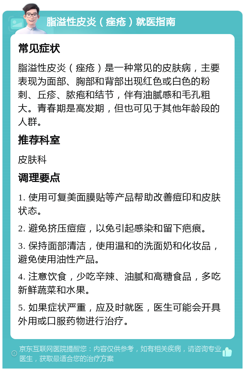 脂溢性皮炎（痤疮）就医指南 常见症状 脂溢性皮炎（痤疮）是一种常见的皮肤病，主要表现为面部、胸部和背部出现红色或白色的粉刺、丘疹、脓疱和结节，伴有油腻感和毛孔粗大。青春期是高发期，但也可见于其他年龄段的人群。 推荐科室 皮肤科 调理要点 1. 使用可复美面膜贴等产品帮助改善痘印和皮肤状态。 2. 避免挤压痘痘，以免引起感染和留下疤痕。 3. 保持面部清洁，使用温和的洗面奶和化妆品，避免使用油性产品。 4. 注意饮食，少吃辛辣、油腻和高糖食品，多吃新鲜蔬菜和水果。 5. 如果症状严重，应及时就医，医生可能会开具外用或口服药物进行治疗。