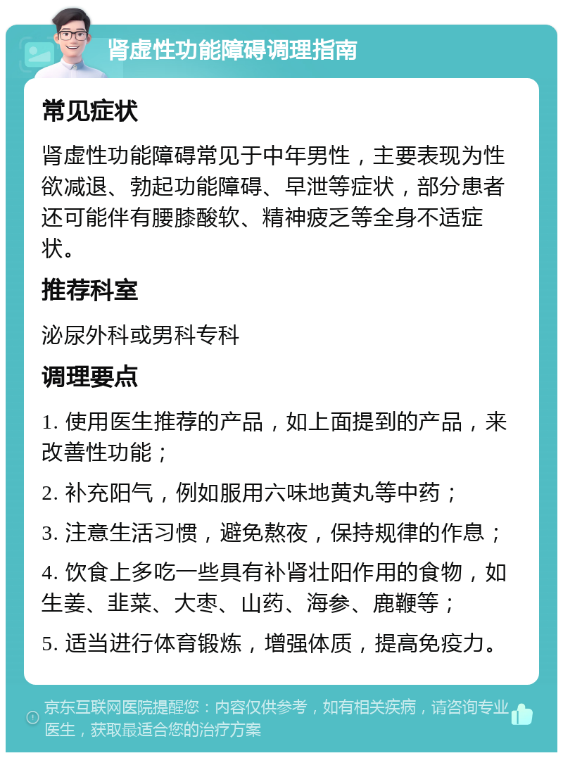 肾虚性功能障碍调理指南 常见症状 肾虚性功能障碍常见于中年男性，主要表现为性欲减退、勃起功能障碍、早泄等症状，部分患者还可能伴有腰膝酸软、精神疲乏等全身不适症状。 推荐科室 泌尿外科或男科专科 调理要点 1. 使用医生推荐的产品，如上面提到的产品，来改善性功能； 2. 补充阳气，例如服用六味地黄丸等中药； 3. 注意生活习惯，避免熬夜，保持规律的作息； 4. 饮食上多吃一些具有补肾壮阳作用的食物，如生姜、韭菜、大枣、山药、海参、鹿鞭等； 5. 适当进行体育锻炼，增强体质，提高免疫力。