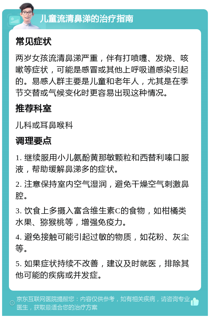 儿童流清鼻涕的治疗指南 常见症状 两岁女孩流清鼻涕严重，伴有打喷嚏、发烧、咳嗽等症状，可能是感冒或其他上呼吸道感染引起的。易感人群主要是儿童和老年人，尤其是在季节交替或气候变化时更容易出现这种情况。 推荐科室 儿科或耳鼻喉科 调理要点 1. 继续服用小儿氨酚黄那敏颗粒和西替利嗪口服液，帮助缓解鼻涕多的症状。 2. 注意保持室内空气湿润，避免干燥空气刺激鼻腔。 3. 饮食上多摄入富含维生素C的食物，如柑橘类水果、猕猴桃等，增强免疫力。 4. 避免接触可能引起过敏的物质，如花粉、灰尘等。 5. 如果症状持续不改善，建议及时就医，排除其他可能的疾病或并发症。