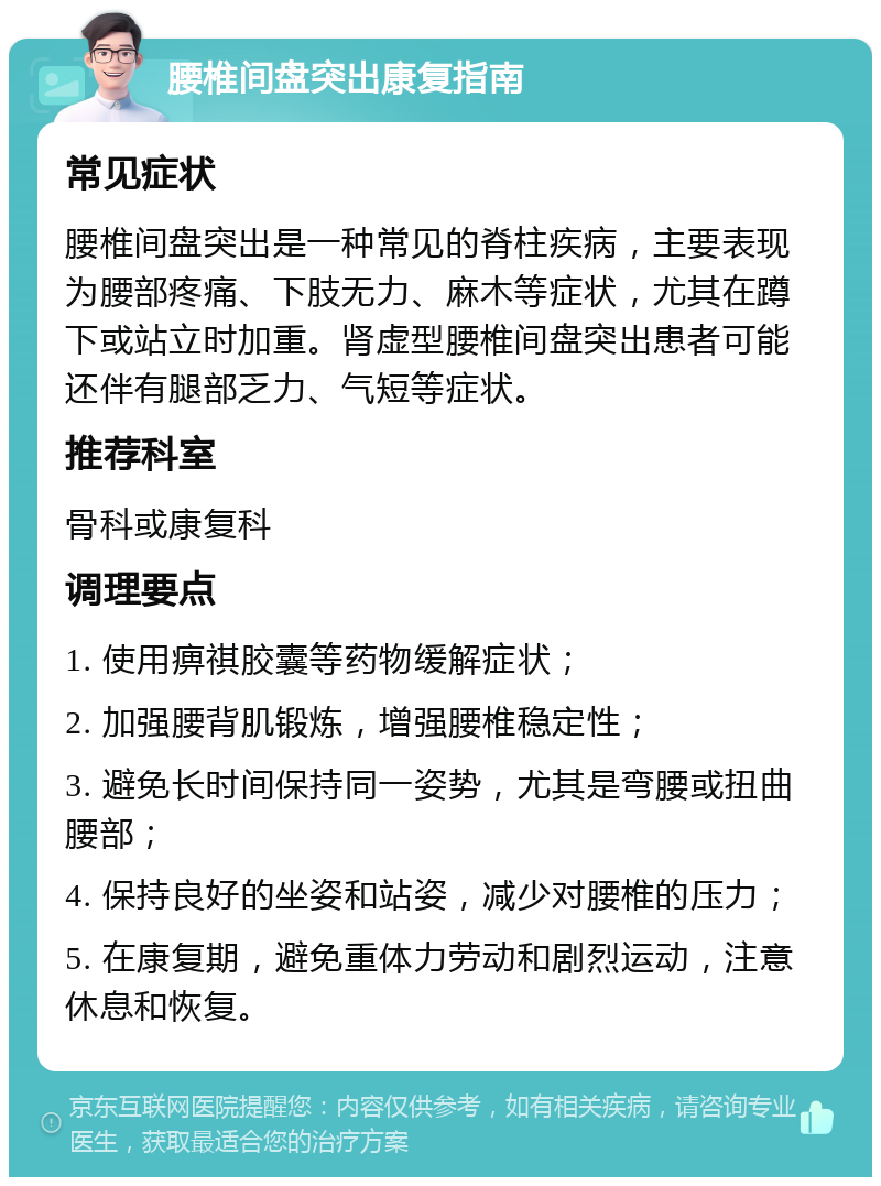 腰椎间盘突出康复指南 常见症状 腰椎间盘突出是一种常见的脊柱疾病，主要表现为腰部疼痛、下肢无力、麻木等症状，尤其在蹲下或站立时加重。肾虚型腰椎间盘突出患者可能还伴有腿部乏力、气短等症状。 推荐科室 骨科或康复科 调理要点 1. 使用痹祺胶囊等药物缓解症状； 2. 加强腰背肌锻炼，增强腰椎稳定性； 3. 避免长时间保持同一姿势，尤其是弯腰或扭曲腰部； 4. 保持良好的坐姿和站姿，减少对腰椎的压力； 5. 在康复期，避免重体力劳动和剧烈运动，注意休息和恢复。