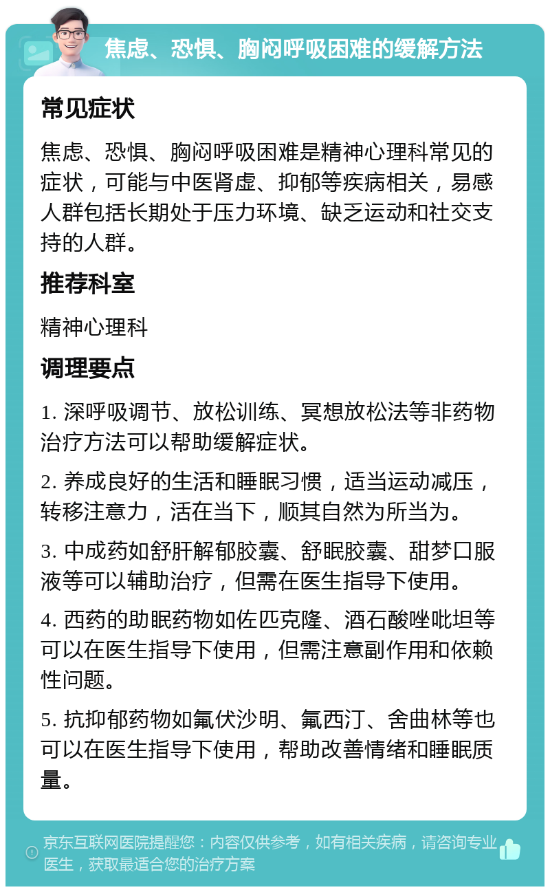 焦虑、恐惧、胸闷呼吸困难的缓解方法 常见症状 焦虑、恐惧、胸闷呼吸困难是精神心理科常见的症状，可能与中医肾虚、抑郁等疾病相关，易感人群包括长期处于压力环境、缺乏运动和社交支持的人群。 推荐科室 精神心理科 调理要点 1. 深呼吸调节、放松训练、冥想放松法等非药物治疗方法可以帮助缓解症状。 2. 养成良好的生活和睡眠习惯，适当运动减压，转移注意力，活在当下，顺其自然为所当为。 3. 中成药如舒肝解郁胶囊、舒眠胶囊、甜梦口服液等可以辅助治疗，但需在医生指导下使用。 4. 西药的助眠药物如佐匹克隆、酒石酸唑吡坦等可以在医生指导下使用，但需注意副作用和依赖性问题。 5. 抗抑郁药物如氟伏沙明、氟西汀、舍曲林等也可以在医生指导下使用，帮助改善情绪和睡眠质量。