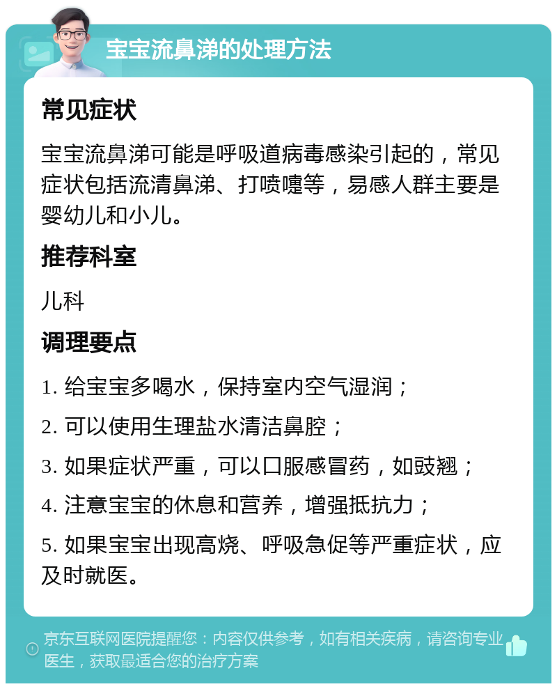 宝宝流鼻涕的处理方法 常见症状 宝宝流鼻涕可能是呼吸道病毒感染引起的，常见症状包括流清鼻涕、打喷嚏等，易感人群主要是婴幼儿和小儿。 推荐科室 儿科 调理要点 1. 给宝宝多喝水，保持室内空气湿润； 2. 可以使用生理盐水清洁鼻腔； 3. 如果症状严重，可以口服感冒药，如豉翘； 4. 注意宝宝的休息和营养，增强抵抗力； 5. 如果宝宝出现高烧、呼吸急促等严重症状，应及时就医。