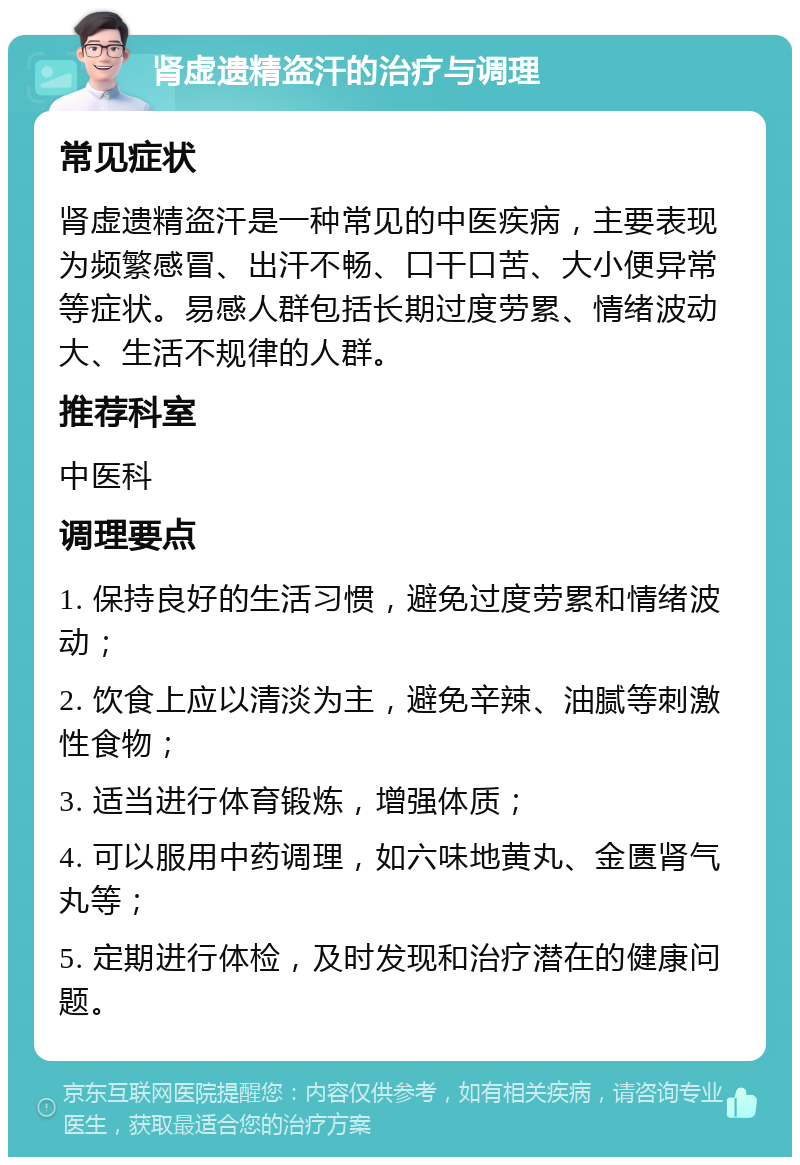 肾虚遗精盗汗的治疗与调理 常见症状 肾虚遗精盗汗是一种常见的中医疾病，主要表现为频繁感冒、出汗不畅、口干口苦、大小便异常等症状。易感人群包括长期过度劳累、情绪波动大、生活不规律的人群。 推荐科室 中医科 调理要点 1. 保持良好的生活习惯，避免过度劳累和情绪波动； 2. 饮食上应以清淡为主，避免辛辣、油腻等刺激性食物； 3. 适当进行体育锻炼，增强体质； 4. 可以服用中药调理，如六味地黄丸、金匮肾气丸等； 5. 定期进行体检，及时发现和治疗潜在的健康问题。