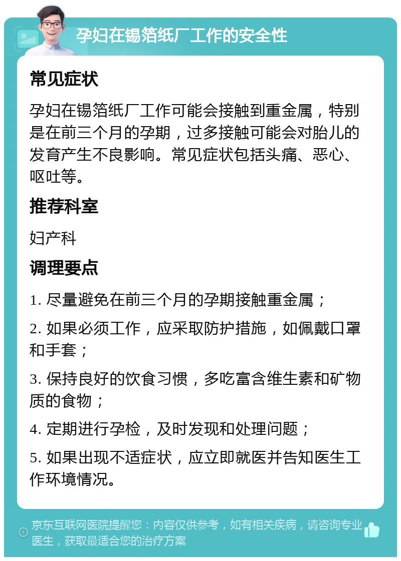 孕妇在锡箔纸厂工作的安全性 常见症状 孕妇在锡箔纸厂工作可能会接触到重金属，特别是在前三个月的孕期，过多接触可能会对胎儿的发育产生不良影响。常见症状包括头痛、恶心、呕吐等。 推荐科室 妇产科 调理要点 1. 尽量避免在前三个月的孕期接触重金属； 2. 如果必须工作，应采取防护措施，如佩戴口罩和手套； 3. 保持良好的饮食习惯，多吃富含维生素和矿物质的食物； 4. 定期进行孕检，及时发现和处理问题； 5. 如果出现不适症状，应立即就医并告知医生工作环境情况。