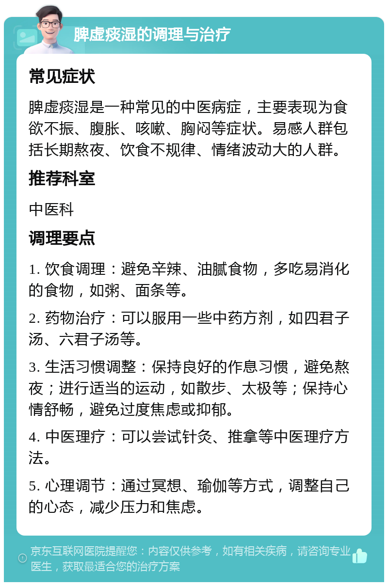 脾虚痰湿的调理与治疗 常见症状 脾虚痰湿是一种常见的中医病症，主要表现为食欲不振、腹胀、咳嗽、胸闷等症状。易感人群包括长期熬夜、饮食不规律、情绪波动大的人群。 推荐科室 中医科 调理要点 1. 饮食调理：避免辛辣、油腻食物，多吃易消化的食物，如粥、面条等。 2. 药物治疗：可以服用一些中药方剂，如四君子汤、六君子汤等。 3. 生活习惯调整：保持良好的作息习惯，避免熬夜；进行适当的运动，如散步、太极等；保持心情舒畅，避免过度焦虑或抑郁。 4. 中医理疗：可以尝试针灸、推拿等中医理疗方法。 5. 心理调节：通过冥想、瑜伽等方式，调整自己的心态，减少压力和焦虑。