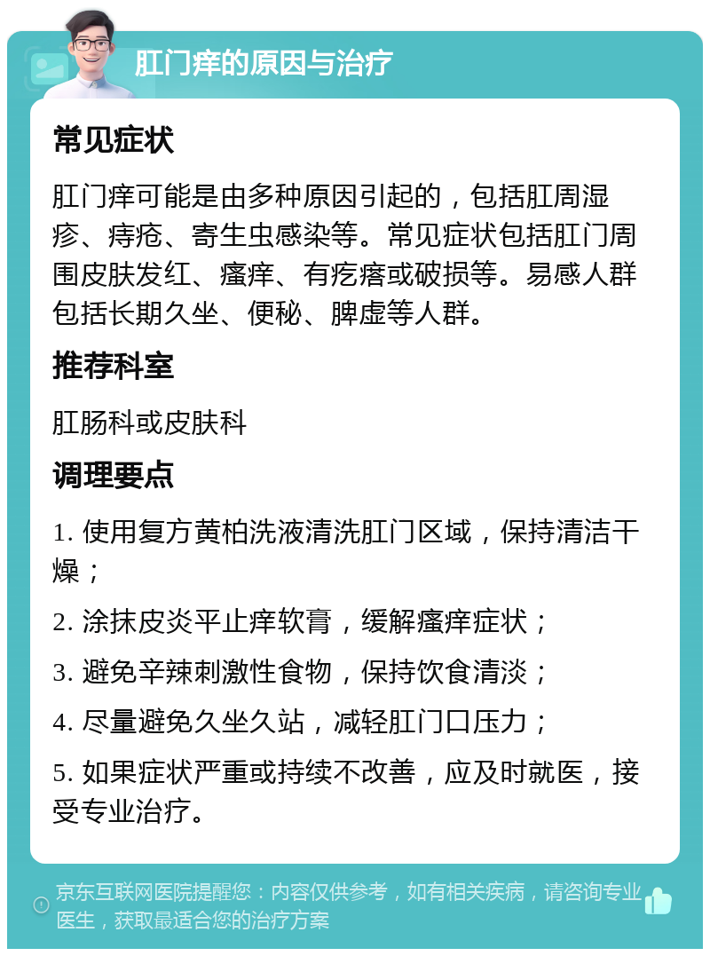 肛门痒的原因与治疗 常见症状 肛门痒可能是由多种原因引起的，包括肛周湿疹、痔疮、寄生虫感染等。常见症状包括肛门周围皮肤发红、瘙痒、有疙瘩或破损等。易感人群包括长期久坐、便秘、脾虚等人群。 推荐科室 肛肠科或皮肤科 调理要点 1. 使用复方黄柏洗液清洗肛门区域，保持清洁干燥； 2. 涂抹皮炎平止痒软膏，缓解瘙痒症状； 3. 避免辛辣刺激性食物，保持饮食清淡； 4. 尽量避免久坐久站，减轻肛门口压力； 5. 如果症状严重或持续不改善，应及时就医，接受专业治疗。