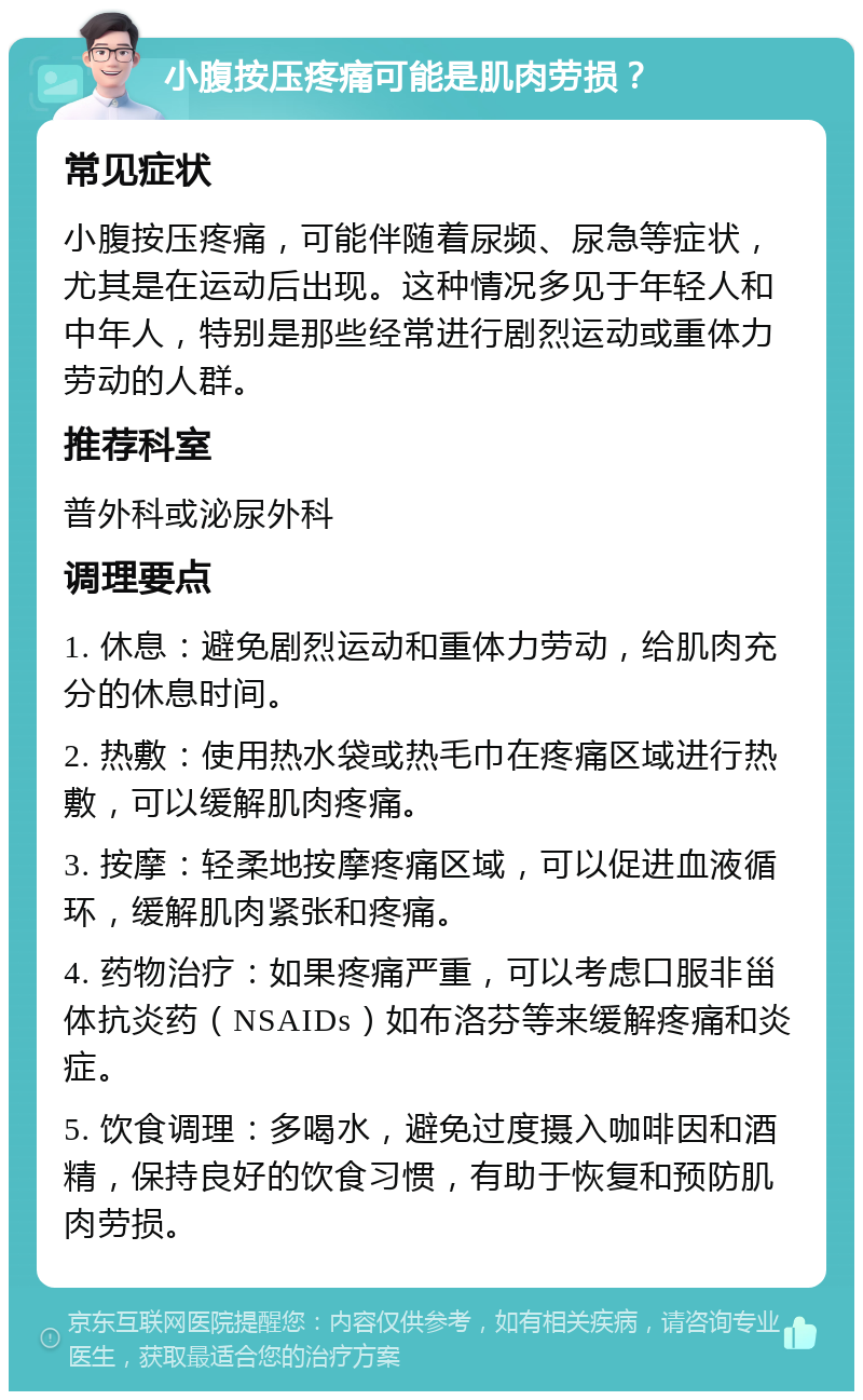 小腹按压疼痛可能是肌肉劳损？ 常见症状 小腹按压疼痛，可能伴随着尿频、尿急等症状，尤其是在运动后出现。这种情况多见于年轻人和中年人，特别是那些经常进行剧烈运动或重体力劳动的人群。 推荐科室 普外科或泌尿外科 调理要点 1. 休息：避免剧烈运动和重体力劳动，给肌肉充分的休息时间。 2. 热敷：使用热水袋或热毛巾在疼痛区域进行热敷，可以缓解肌肉疼痛。 3. 按摩：轻柔地按摩疼痛区域，可以促进血液循环，缓解肌肉紧张和疼痛。 4. 药物治疗：如果疼痛严重，可以考虑口服非甾体抗炎药（NSAIDs）如布洛芬等来缓解疼痛和炎症。 5. 饮食调理：多喝水，避免过度摄入咖啡因和酒精，保持良好的饮食习惯，有助于恢复和预防肌肉劳损。