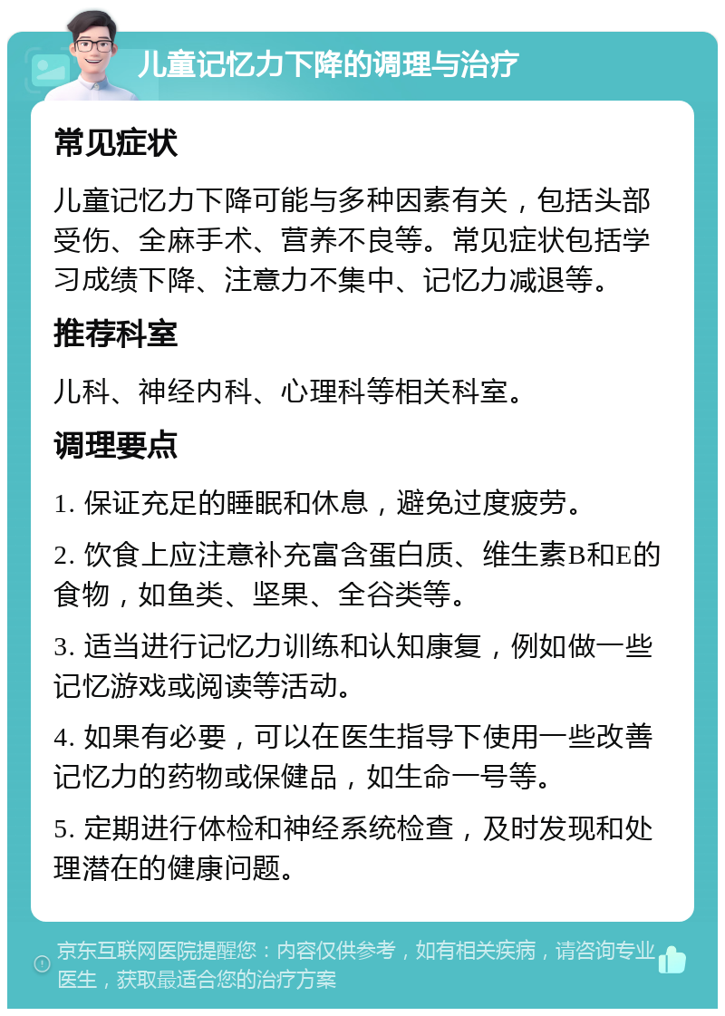 儿童记忆力下降的调理与治疗 常见症状 儿童记忆力下降可能与多种因素有关，包括头部受伤、全麻手术、营养不良等。常见症状包括学习成绩下降、注意力不集中、记忆力减退等。 推荐科室 儿科、神经内科、心理科等相关科室。 调理要点 1. 保证充足的睡眠和休息，避免过度疲劳。 2. 饮食上应注意补充富含蛋白质、维生素B和E的食物，如鱼类、坚果、全谷类等。 3. 适当进行记忆力训练和认知康复，例如做一些记忆游戏或阅读等活动。 4. 如果有必要，可以在医生指导下使用一些改善记忆力的药物或保健品，如生命一号等。 5. 定期进行体检和神经系统检查，及时发现和处理潜在的健康问题。