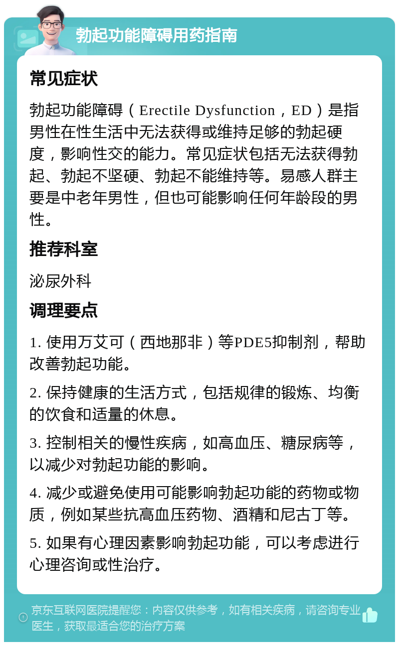 勃起功能障碍用药指南 常见症状 勃起功能障碍（Erectile Dysfunction，ED）是指男性在性生活中无法获得或维持足够的勃起硬度，影响性交的能力。常见症状包括无法获得勃起、勃起不坚硬、勃起不能维持等。易感人群主要是中老年男性，但也可能影响任何年龄段的男性。 推荐科室 泌尿外科 调理要点 1. 使用万艾可（西地那非）等PDE5抑制剂，帮助改善勃起功能。 2. 保持健康的生活方式，包括规律的锻炼、均衡的饮食和适量的休息。 3. 控制相关的慢性疾病，如高血压、糖尿病等，以减少对勃起功能的影响。 4. 减少或避免使用可能影响勃起功能的药物或物质，例如某些抗高血压药物、酒精和尼古丁等。 5. 如果有心理因素影响勃起功能，可以考虑进行心理咨询或性治疗。