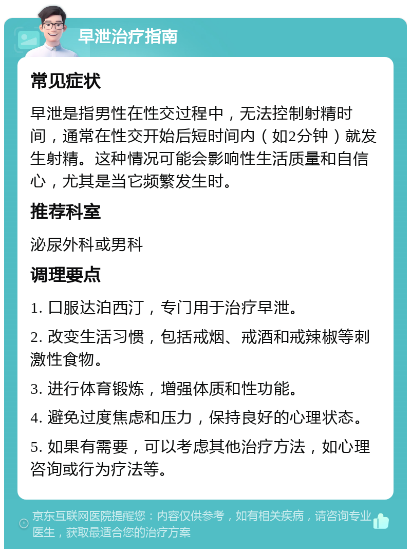 早泄治疗指南 常见症状 早泄是指男性在性交过程中，无法控制射精时间，通常在性交开始后短时间内（如2分钟）就发生射精。这种情况可能会影响性生活质量和自信心，尤其是当它频繁发生时。 推荐科室 泌尿外科或男科 调理要点 1. 口服达泊西汀，专门用于治疗早泄。 2. 改变生活习惯，包括戒烟、戒酒和戒辣椒等刺激性食物。 3. 进行体育锻炼，增强体质和性功能。 4. 避免过度焦虑和压力，保持良好的心理状态。 5. 如果有需要，可以考虑其他治疗方法，如心理咨询或行为疗法等。