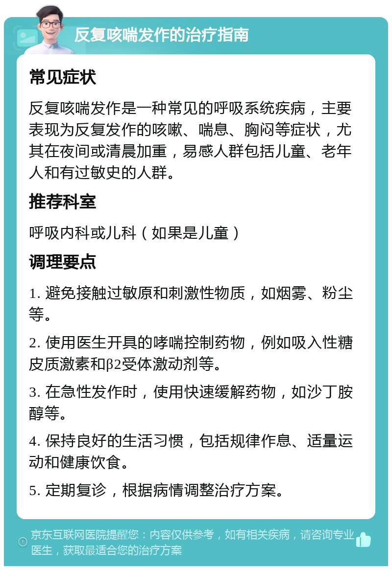 反复咳喘发作的治疗指南 常见症状 反复咳喘发作是一种常见的呼吸系统疾病，主要表现为反复发作的咳嗽、喘息、胸闷等症状，尤其在夜间或清晨加重，易感人群包括儿童、老年人和有过敏史的人群。 推荐科室 呼吸内科或儿科（如果是儿童） 调理要点 1. 避免接触过敏原和刺激性物质，如烟雾、粉尘等。 2. 使用医生开具的哮喘控制药物，例如吸入性糖皮质激素和β2受体激动剂等。 3. 在急性发作时，使用快速缓解药物，如沙丁胺醇等。 4. 保持良好的生活习惯，包括规律作息、适量运动和健康饮食。 5. 定期复诊，根据病情调整治疗方案。