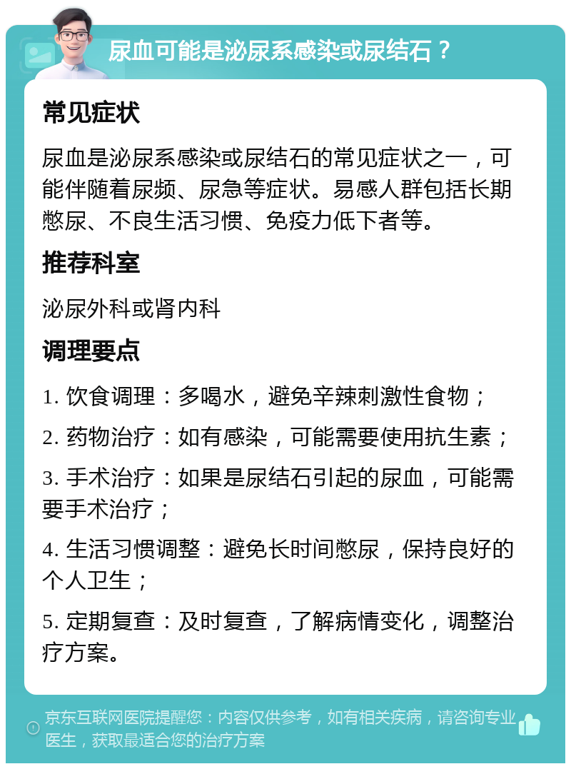 尿血可能是泌尿系感染或尿结石？ 常见症状 尿血是泌尿系感染或尿结石的常见症状之一，可能伴随着尿频、尿急等症状。易感人群包括长期憋尿、不良生活习惯、免疫力低下者等。 推荐科室 泌尿外科或肾内科 调理要点 1. 饮食调理：多喝水，避免辛辣刺激性食物； 2. 药物治疗：如有感染，可能需要使用抗生素； 3. 手术治疗：如果是尿结石引起的尿血，可能需要手术治疗； 4. 生活习惯调整：避免长时间憋尿，保持良好的个人卫生； 5. 定期复查：及时复查，了解病情变化，调整治疗方案。