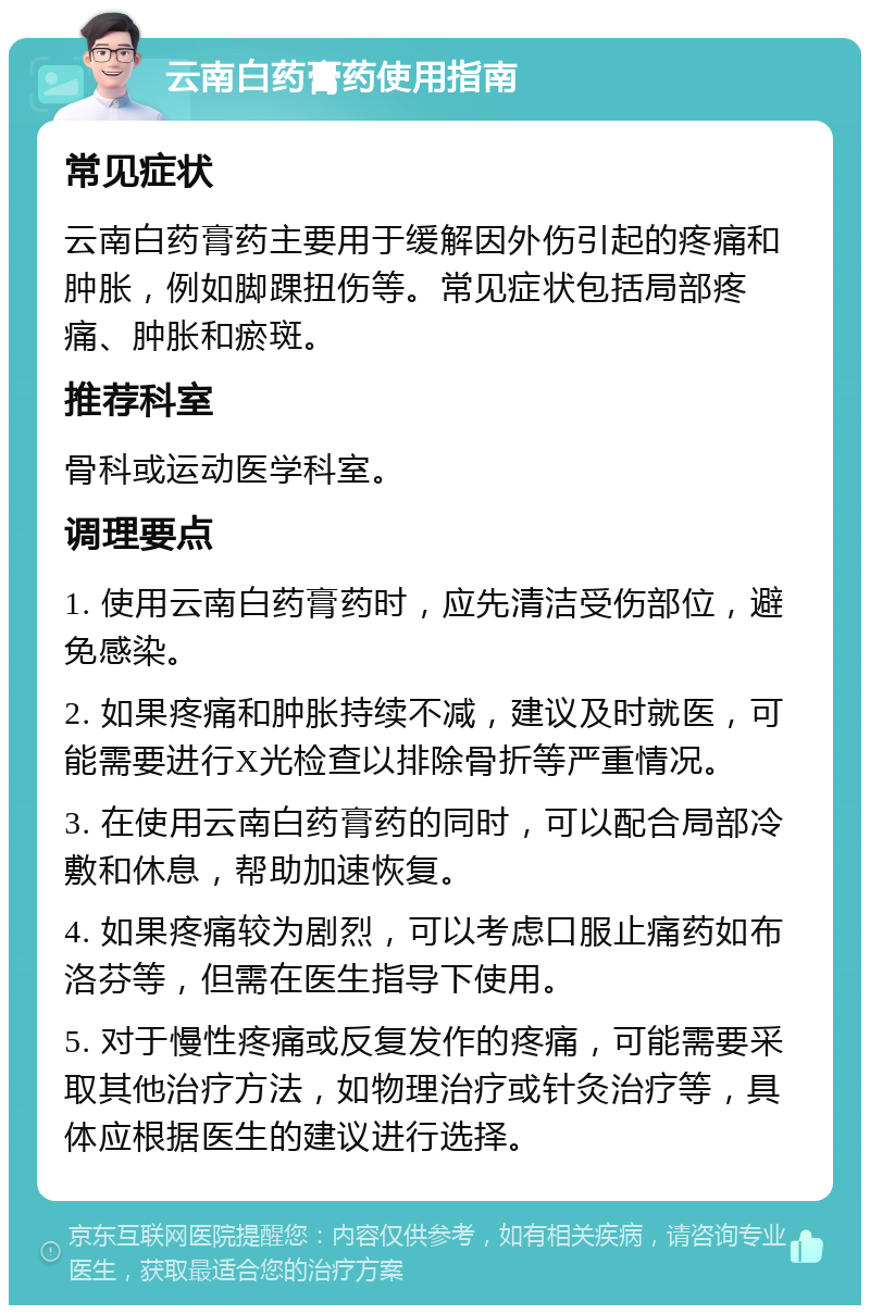 云南白药膏药使用指南 常见症状 云南白药膏药主要用于缓解因外伤引起的疼痛和肿胀，例如脚踝扭伤等。常见症状包括局部疼痛、肿胀和瘀斑。 推荐科室 骨科或运动医学科室。 调理要点 1. 使用云南白药膏药时，应先清洁受伤部位，避免感染。 2. 如果疼痛和肿胀持续不减，建议及时就医，可能需要进行X光检查以排除骨折等严重情况。 3. 在使用云南白药膏药的同时，可以配合局部冷敷和休息，帮助加速恢复。 4. 如果疼痛较为剧烈，可以考虑口服止痛药如布洛芬等，但需在医生指导下使用。 5. 对于慢性疼痛或反复发作的疼痛，可能需要采取其他治疗方法，如物理治疗或针灸治疗等，具体应根据医生的建议进行选择。