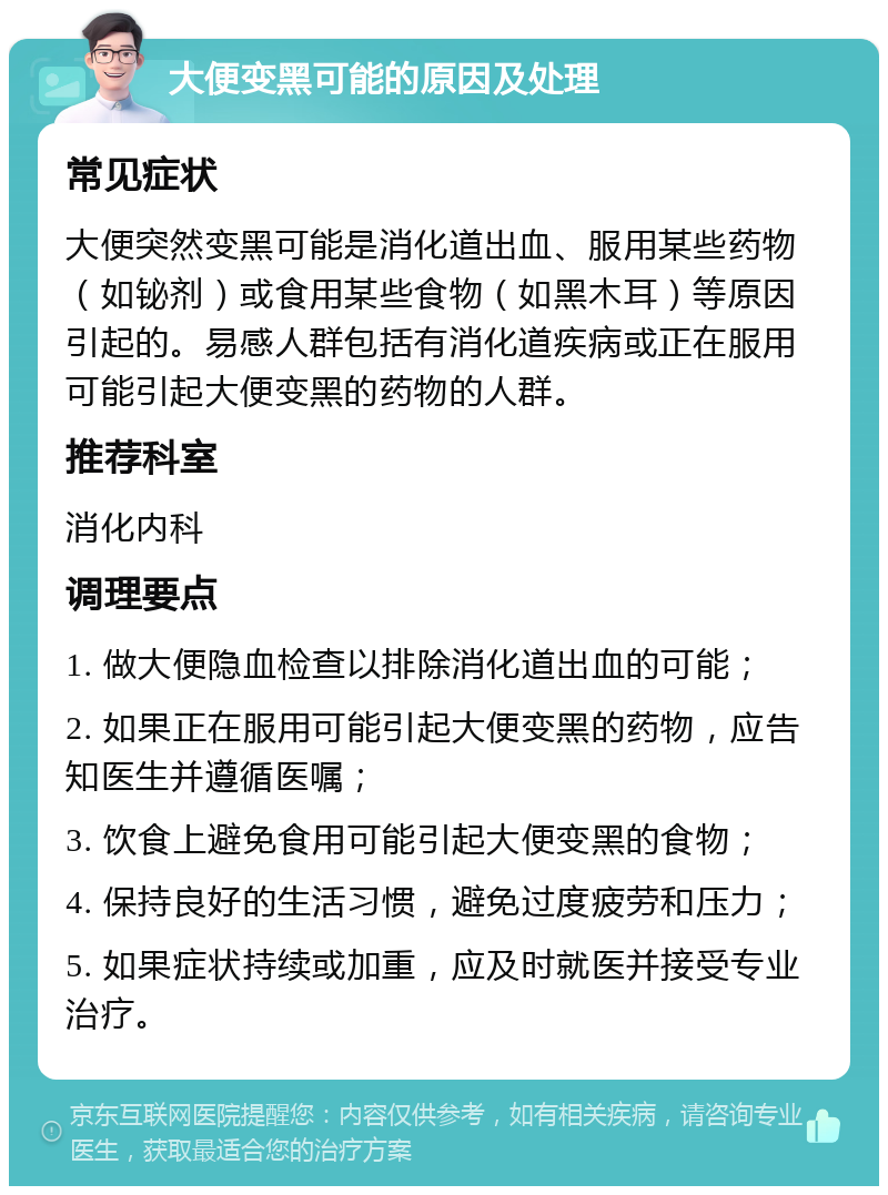 大便变黑可能的原因及处理 常见症状 大便突然变黑可能是消化道出血、服用某些药物（如铋剂）或食用某些食物（如黑木耳）等原因引起的。易感人群包括有消化道疾病或正在服用可能引起大便变黑的药物的人群。 推荐科室 消化内科 调理要点 1. 做大便隐血检查以排除消化道出血的可能； 2. 如果正在服用可能引起大便变黑的药物，应告知医生并遵循医嘱； 3. 饮食上避免食用可能引起大便变黑的食物； 4. 保持良好的生活习惯，避免过度疲劳和压力； 5. 如果症状持续或加重，应及时就医并接受专业治疗。