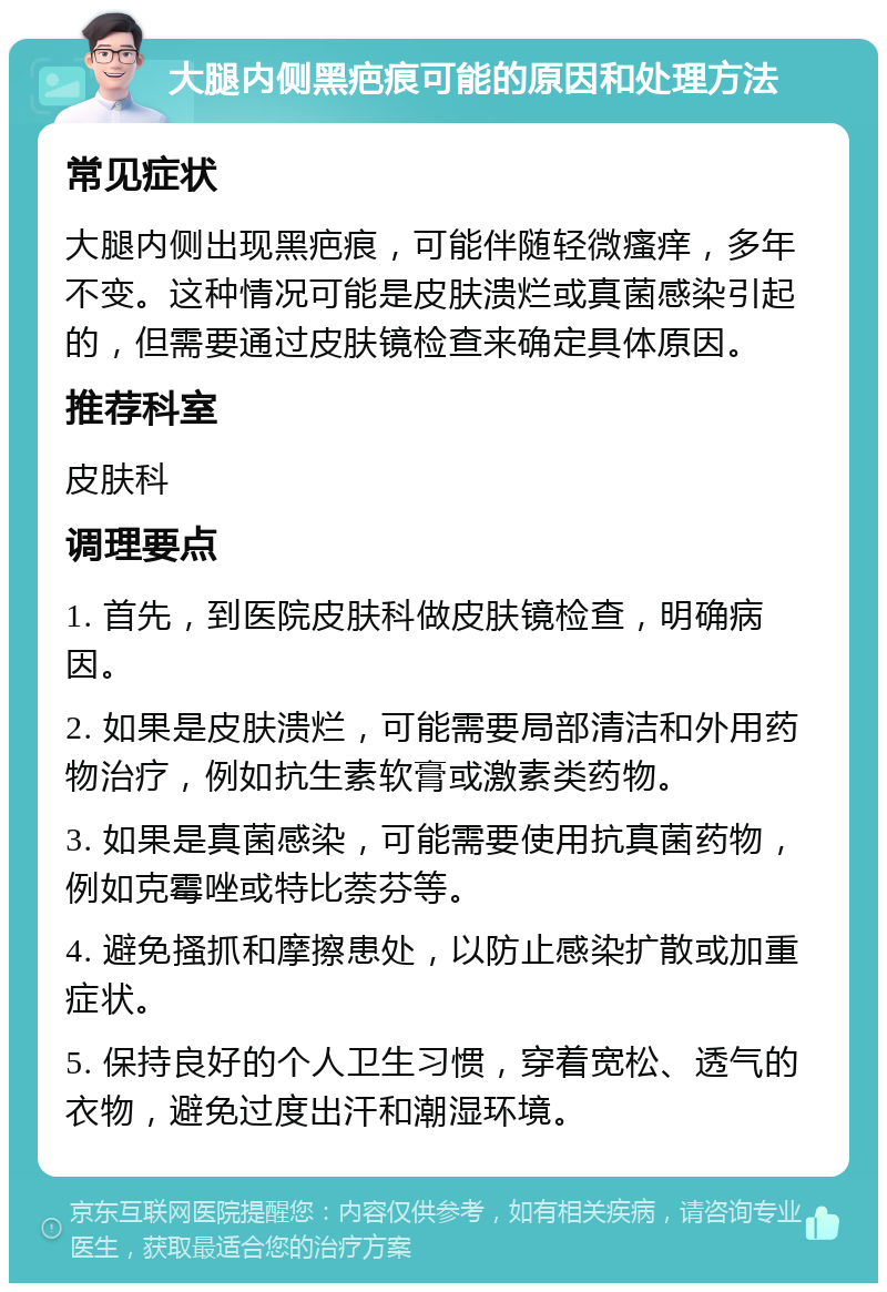 大腿内侧黑疤痕可能的原因和处理方法 常见症状 大腿内侧出现黑疤痕，可能伴随轻微瘙痒，多年不变。这种情况可能是皮肤溃烂或真菌感染引起的，但需要通过皮肤镜检查来确定具体原因。 推荐科室 皮肤科 调理要点 1. 首先，到医院皮肤科做皮肤镜检查，明确病因。 2. 如果是皮肤溃烂，可能需要局部清洁和外用药物治疗，例如抗生素软膏或激素类药物。 3. 如果是真菌感染，可能需要使用抗真菌药物，例如克霉唑或特比萘芬等。 4. 避免搔抓和摩擦患处，以防止感染扩散或加重症状。 5. 保持良好的个人卫生习惯，穿着宽松、透气的衣物，避免过度出汗和潮湿环境。