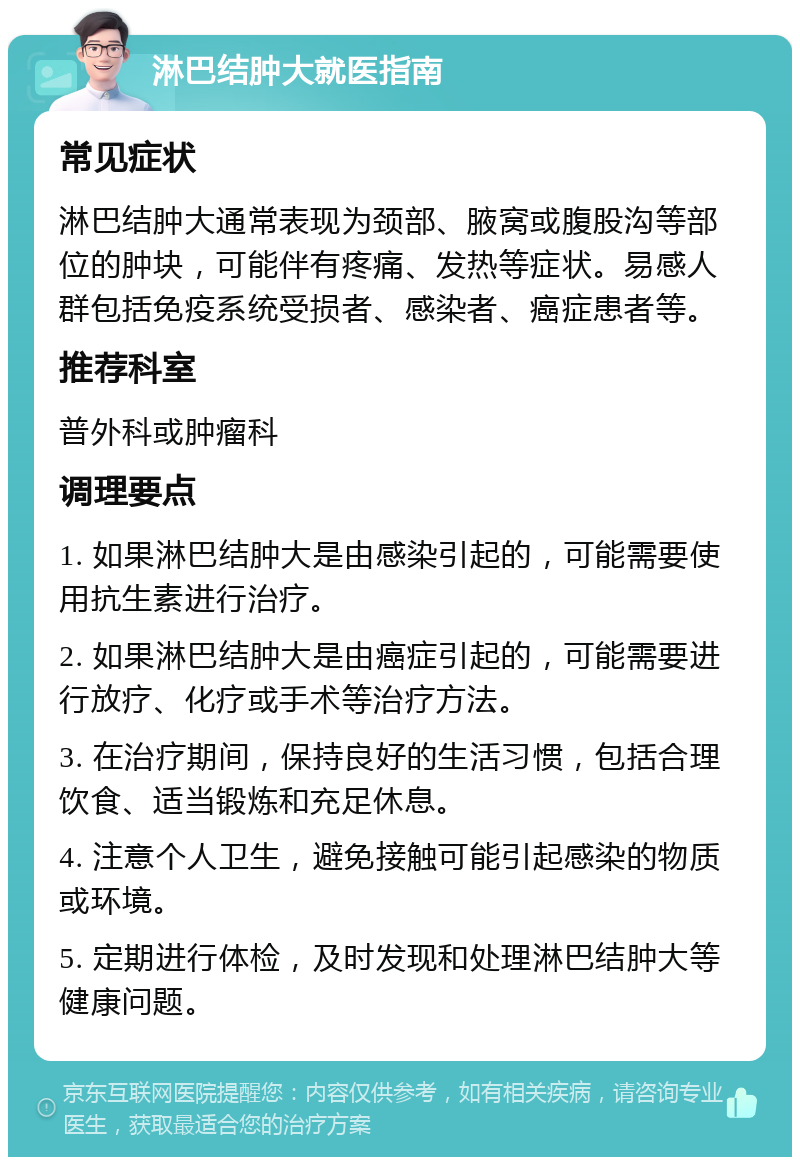 淋巴结肿大就医指南 常见症状 淋巴结肿大通常表现为颈部、腋窝或腹股沟等部位的肿块，可能伴有疼痛、发热等症状。易感人群包括免疫系统受损者、感染者、癌症患者等。 推荐科室 普外科或肿瘤科 调理要点 1. 如果淋巴结肿大是由感染引起的，可能需要使用抗生素进行治疗。 2. 如果淋巴结肿大是由癌症引起的，可能需要进行放疗、化疗或手术等治疗方法。 3. 在治疗期间，保持良好的生活习惯，包括合理饮食、适当锻炼和充足休息。 4. 注意个人卫生，避免接触可能引起感染的物质或环境。 5. 定期进行体检，及时发现和处理淋巴结肿大等健康问题。